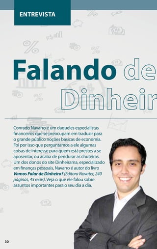 Entrevista




     Falando
     Conrado Navarro é um daqueles especialistas
     financeiros que se preocupam em traduzir para
     o grande público noções básicas de economia.
     Foi por isso que perguntamos a ele algumas
     coisas de interesse para quem está prestes a se
     aposentar, ou acaba de pendurar as chuteiras.
     Um dos donos do site Dinheirama, especializado
     em finanças pessoais, Navarro é autor do livro
     Vamos Falar de Dinheiro? (Editora Novater, 240
     páginas, 45 reais). Veja o que ele falou sobre
     assuntos importantes para o seu dia a dia.




30
 