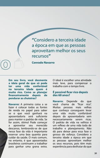 “Considero a terceira idade
                   a época em que as pessoas
                   aproveitam melhor os seus
                   recursos”
                   Conrado Navarro




Em seu livro, você desmente         O ideal é escolher uma atividade
a ideia geral de que só pode        mais leve, para compensar o
ter uma vida confortável            trabalho com o tempo livre.
na terceira idade quem é
muito rico. Como se planejar        É possível ficar rico depois
financeiramente depois de           dos 60 anos?
pendurar as chuteiras?
                                    Navarro: Depende do que
Navarro: A primeira coisa a se      você chama de “ficar rico”.
fazer é colocar todas as fontes     Muitas pessoas mais velhas
de renda no papel para saber        que conheço conseguem levar
se o que você ganhará na            uma vida muito confortável
aposentadoria será suficiente       depois da aposentadoria sem
para manter o padrão de vida. Se    necessariamente serem ricas.
for assim, ótimo! Pode começar      O padrão de vida na velhice é
a aproveitar seu merecido           um reflexo de uma vida toda de
descanso, lembrando-se de que       trabalho e planejamento. Não
nessa fase da vida é importante     dá para deixar para essa fase o
reservar uma boa quantia para       grosso do esforço. Considero a
cuidar da saúde. O mais comum,      terceira idade a época em que
no entanto, é que aposentados       as pessoas aproveitam melhor
brasileiros continuem a trabalhar   os seus recursos, pois têm mais
para ganhar uma grana extra.        experiência para desfrutar do que

                                                                        31
 