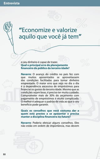Entrevista




         “Economize e valorize
         aquilo que você já tem”


             o seu dinheiro é capaz de trazer.
             Qual o principal erro do planejamento
             financeiro do público da terceira idade?

             Navarro: O avanço do crédito no país fez com
             que muitos aposentados se aproveitassem
             das condições facilitadas para tomar dinheiro
             emprestado. O maior erro que vejo no dia a dia
             é a dependência excessiva de empréstimos para
             financiar os gastos da terceira idade. Mesmo que as
             condições sejam boas, é preciso ter muito cuidado.
             Comprometer mais de 30% do orçamento com
             pagamento de empréstimos é muito complicado.
             O melhor é adequar o padrão de vida ao que o seu
             benefício pode garantir.

             Quais os conselhos que você costuma dar a
             quem está prestes a se aposentar e precisa
             manter a disciplina financeira no futuro?

             Navarro: Poderia elencar alguns conselhos. Eles
             não estão em ordem de importância, mas devem




32
 