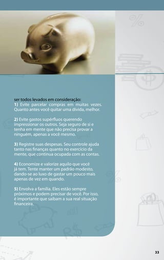 ser todos levados em consideração:
1) Evite parcelar compras em muitas vezes.
Quanto antes você quitar uma dívida, melhor.

2) Evite gastos supérfluos querendo
impressionar os outros. Seja seguro de si e
tenha em mente que não precisa provar a
ninguém, apenas a você mesmo.

3) Registre suas despesas. Seu controle ajuda
tanto nas finanças quanto no exercício da
mente, que continua ocupada com as contas.

4) Economize e valorize aquilo que você
já tem. Tente manter um padrão modesto,
dando-se ao luxo de gastar um pouco mais
apenas de vez em quando.

5) Envolva a família. Eles estão sempre
próximos e podem precisar de você. Por isso,
é importante que saibam a sua real situação
financeira.




                                                33
 