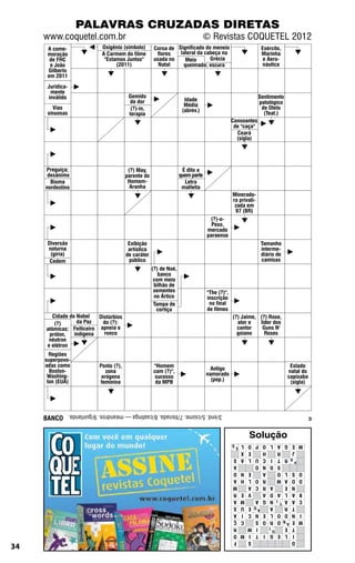 PALAVRAS CRUZADAS DIRETAS
     www.coquetel.com.br                                                          © Revistas COQUETEL 2012
      A come-                  Oxigênio (símbolo)        Coroa de Significado do meneio                        Exército,
      moração                  A Carmem do filme          flores   lateral da cabeça na                        Marinha
       de FHC                   "Estamos Juntos"         usada no    Meio       Grécia                          e Aero-
       e João                        (2011)                Natal    queimada; escura                            náutica
      Gilberto
      em 2011
      Juridica-
       mente
      inválido                              Gemido                                                            Sentimento
                                            de dor                      Idade
                                                                        Média                                 patológico
        Vias                                 (?)-in,                   (abrev.)                                de Otelo
      sinuosas                              terapia                                                             (Teat.)
                                                                                                Consoantes
                                                                                                 de "caça"
                                                                                                  Ceará
                                                                                                  (sigla)




     Preguiça;                              (?) May,                   É dito a
      desânimo                             parente do                 quem parte
       Bioma                                Homem-                      Letra
     nordestino                              Aranha                    malfeita
                                                                                                Minerado-
                                                                                                ra privati-
                                                                                                 zada em
                                                                                                 97 (BR)
                                                                                    (?)-o-
                                                                                     Peso,
                                                                                   mercado
                                                                                   paraense
      Diversão                              Exibição                                                           Tamanho
      noturna                               artística                                                          interme-
       (gíria)                             de caráter                                                          diário de
       Cedem                                público                                                            camisas
                                                        (?) de Noé,
                                                           banco
                                                         com meio
                                                         bilhão de
                                                         sementes                  "The (?)",
                                                         no Ártico                 inscrição
                                                         Tampa de                   no final
                                                          cortiça                  de filmes
        Cidade do Nobel   Distúrbios                                                            (?) Jaime, (?) Rose,
         (?)      da Paz   do (?):                                                                ator e   líder dos
     atômicas: Feiticeiro apneia e                                                                cantor    Guns N'
      próton,    indígena   ronco                                                                 goiano     Roses
      nêutron
     e elétron
       Regiões
     superpovo-
     adas como                Ponto (?),                "Homem                                                              Estado
       Boston-                   zona                   com (?)",                    Antigo                                natal do
      Washing-                 erógena                  sucesso                    namorado                                capixaba
      ton (EUA)               feminina                   da MPB                      (pop.)                                 (sigla)




     BANCO
                  3/end. 5/ciúme. 7/tisnada. 8/caatinga — meandros. 9/guirlanda.
                                                                                                                                      3


                                                                                                       Solução
                                                                                                L ES         P O
                                                                                                               L O   M E G A
                                                                                                X               EH      J    R
                                                                                                A S          U L
                                                                                                               I C       A R T
                                                                                                                       P
                                                                                                  A          O O N           S
                                                                                                N D             EA   O S L O
                                                                                                H A          O L R   D O A M
                                                                                                  M          C A
                                                                                                               A R      N E
                                                                                                E R             V
                                                                                                               D A   B A L A
                                                                                                M A          A N G   C A A T I
                                                                                                U S           D E
                                                                                                               A        T R
                                                                                                            A
                                                                                                I A          N C
                                                                                                               L E   I N D O
                                                                                                C Ç          S R O   M E AN D
                                                                                                  R      I   I M        T E
                                                                                                       U
                                                                                                M O     G I T I         I L E
                                                                                                  F             S       O
34
 