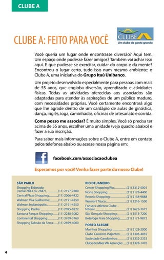 CLUBE A




    CLUBE A: FEITO PARA VOCÊ
                Você queria um lugar onde encontrasse diversão? Aqui tem.
                Um espaço onde pudesse fazer amigos? Também vai achar isso
                aqui. E que pudesse se exercitar, cuidar do corpo e da mente?
                Encontrou o lugar certo, tudo isso num mesmo ambiente: o
                Clube A, uma iniciativa do Grupo Itaú Unibanco.
                Um projeto desenvolvido especialmente para pessoas com mais
                de 55 anos, que engloba diversão, aprendizado e atividades
                físicas. Todas as atividades oferecidas aos associados são
                adaptadas para atender às aspirações de um público maduro,
                com necessidades próprias. Você certamente encontrará algo
                que lhe agrade dentro de um cardápio de aulas de ginástica,
                dança, inglês, ioga, caminhadas, oficinas de artesanato e corrida.
                Como posso me associar? É muito simples. Você só precisa ter
                acima de 55 anos, escolher uma unidade (veja quadro abaixo) e
                fazer a sua inscrição.
                Para saber mais informações sobre o Clube A, entre em contato
                pelos telefones abaixo ou acesse nossa página em:


                             facebook.com/associacaoclubea

                Esperamos por você! Venha fazer parte do nosso Clube!

    São Paulo                                     Rio de Janeiro
    Shopping Eldorado:	                           Center Shopping Rio: 	           (21) 3312-5001
    (ramal 7843 ou 7847)	        (11) 2197-7800   Norte Shopping: 	                (21) 2178-4400
    Central Plaza Shopping:	     (11) 2066-4422   Recreio Shopping: 	              (21) 2138-9888
    Walmart Vila Guilherme:	     (11) 2191-4550   Walmart Tijuca: 	                (21) 3216-1500
    Walmart Indianópolis:	       (11) 2191-4550   Fonseca Atlético Clube –
    Shopping Penha:	             (11) 2095-8222   Niterói:	                        (21) 2625-3675
    Santana Parque Shopping:	    (11) 2238-3002   São Gonçalo Shopping: 	          (21) 3513-7200
    Continental Shopping:	       (11) 3769-3769   Botafogo Praia Shopping: 	       (21) 3171-9872
    Shopping Taboão da Serra:	   (11) 2699-4000
                                                  Porto Alegre
                                                  Moinhos Shopping: 	              (51) 2123-2000
                                                  Clube Caixeiros Viajantes: 	     (51) 3396-4855
                                                  Sociedade Gandoleiros: 	         (51) 3332-2353
                                                  Clube de Mães Vila Assunção: 	   (51) 3328-1476

4
 