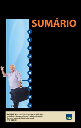SUMÁRIO
                                 6       Espaço do Leitor
                                         As histórias dos leitores do Clube A.

                                 8       Empréstimo Consignado
                                         Como aproveitar as facilidades da linha de crédito
                                         com os juros mais baixos do mercado.
                                10       caixa eletrônico e cartÃo
                                         Dicas para usar com muito mais segurança.
                                         aposentadoria adiada
                                14       Aproveite mais o dinheiro se você continua
                                         no mercado de trabalho.

                                18       Educação dos netos
                                         Como você pode investir no futuro deles.
                                         Farmácia em conta
                                21       O programa Itaú que dá até 60% de desconto
                                         em seus medicamentos.
                                24       Pelo mundo afora
                                         Hora de aproveitar o tempo livre e viajar.

                                26       Prova de vida
                                         Fique atento para o recadastramento
                                         dos aposentados no INSS.

                                30       ENTREVIStA
                                         O especialista Conrado Navarro diz se é possível
                                         ficar rico depois dos 60.
                                34       passatempo

Expediente: Revista Gente Grande é uma publicação
do Clube A, editada pela Sunset Relationship Branding.
Jornalista Responsável: Julia Bruno Moioli.
MTB 43 239 SP.

                                                                                              5
 