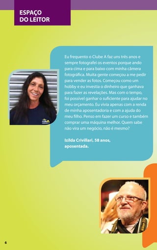 ESPAÇO
    DO LEITOR




                Eu frequento o Clube A faz uns três anos e
                sempre fotografei os eventos porque ando
                para cima e para baixo com minha câmera
                fotográfica. Muita gente começou a me pedir
                para vender as fotos. Começou como um
                hobby e eu investia o dinheiro que ganhava
                para fazer as revelações. Mas com o tempo,
                foi possível ganhar o suficiente para ajudar no
                meu orçamento. Eu vivia apenas com a renda
                de minha aposentadoria e com a ajuda do
                meu filho. Penso em fazer um curso e também
                comprar uma máquina melhor. Quem sabe
                não vira um negócio, não é mesmo? 

                Izilda Crivillari, 58 anos,
                aposentada.




6
 