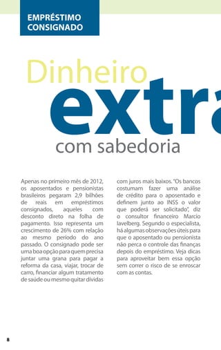 EMPRÉSTIMO
      CONSIGNADO




              extra
     Dinheiro

                  com sabedoria
    Apenas no primeiro mês de 2012,      com juros mais baixos. “Os bancos
    os aposentados e pensionistas        costumam fazer uma análise
    brasileiros pegaram 2,9 bilhões      de crédito para o aposentado e
    de reais em empréstimos              definem junto ao INSS o valor
    consignados,       aqueles    com    que poderá ser solicitado”, diz
    desconto direto na folha de          o consultor financeiro Marcio
    pagamento. Isso representa um        Iavelberg. Segundo o especialista,
    crescimento de 26% com relação       há algumas observações úteis para
    ao mesmo período do ano              que o aposentado ou pensionista
    passado. O consignado pode ser       não perca o controle das finanças
    uma boa opção para quem precisa      depois do empréstimo. Veja dicas
    juntar uma grana para pagar a        para aproveitar bem essa opção
    reforma da casa, viajar, trocar de   sem correr o risco de se enroscar
    carro, financiar algum tratamento    com as contas.
    de saúde ou mesmo quitar dívidas




8
 