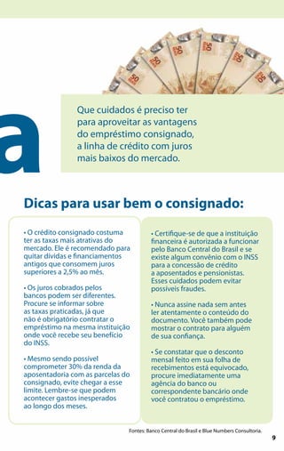 a
                Que cuidados é preciso ter
                para aproveitar as vantagens
                do empréstimo consignado,
                a linha de crédito com juros
                mais baixos do mercado.



Dicas para usar bem o consignado:
• O crédito consignado costuma          • Certifique-se de que a instituição
ter as taxas mais atrativas do          financeira é autorizada a funcionar
mercado. Ele é recomendado para         pelo Banco Central do Brasil e se
quitar dívidas e financiamentos         existe algum convênio com o INSS
antigos que consomem juros              para a concessão de crédito
superiores a 2,5% ao mês.               a aposentados e pensionistas.
                                        Esses cuidados podem evitar
• Os juros cobrados pelos               possíveis fraudes.
bancos podem ser diferentes.
Procure se informar sobre               • Nunca assine nada sem antes
as taxas praticadas, já que             ler atentamente o conteúdo do
não é obrigatório contratar o           documento. Você também pode
empréstimo na mesma instituição         mostrar o contrato para alguém
onde você recebe seu benefício          de sua confiança.
do INSS.
                                        • Se constatar que o desconto
• Mesmo sendo possível                  mensal feito em sua folha de
comprometer 30% da renda da             recebimentos está equivocado,
aposentadoria com as parcelas do        procure imediatamente uma
consignado, evite chegar a esse         agência do banco ou
limite. Lembre-se que podem             correspondente bancário onde
acontecer gastos inesperados            você contratou o empréstimo.
ao longo dos meses.


                               Fontes: Banco Central do Brasil e Blue Numbers Consultoria.
                                                                                       9     9
 
