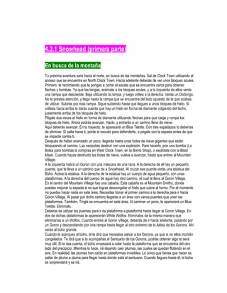 4.3.1 Snowhead (primera parte)
En busca de la montaña
Tu próxima aventura será hacia el norte, en busca de las montañas. Sal de Clock Town utilizando el
acceso que se encuentra en North Clock Town. Hacia adelante deberás de ver unos bloques azules.
Primero, te recomiendo que te pongas a cortar el sacate que se encuentra cerca para obtener
flechas y bombas. Ya que las tengas, acércate a los bloques azules, y a la izquierda de ellos verás
una rampa que desciende. Baja utilizando la rampa, y luego voltea a la derecha. Verás un Dodongo.
No le prestes atención, y llega hasta la rampa que se encuentra del lado opuesto de la que acabas
de utilizar. Subirás por esta rampa. Sigue subiendo hasta que llegues a unos bloques de hielo. Si
volteas hacia arriba te darás cuenta que hay un hielo en forma de diamante colgando del techo,
justamente arriba de los bloques de hielo.
Pégale dos veces al hielo en forma de diamante utilizando flechas para que caiga y rompa los
bloques de hielo. Ahora podrás avanzar. Hazlo, y entrarás a un camino lleno de nieve.
Aquí deberás avanzar. En tu trayecto, te aparecerá un Blue Tektite. Con tres espadazos lo deberías
de eliminar. Si salta hacia ti, ponte el escudo para defenderte, o pégale con la espada antes de que
se impacte contra ti.
Después de haber avanzado un poco, llegarás hasta unas bolas de nieve gigantes que están
bloqueando el camino. Las necesitas destruir con una explosión. Para hacerlo, pon una bomba (La
Bolsa para bombas la compras en West Clock Town, en la Bomb Shop), o explótate con la Blast
Mask. Cuando hayas destruido las bolas de nieve, vuelve a avanzar, hasta que entres al Mountain
Village.
A la izquierda habrá un Goron con una máscara de una rana. A la derecha de él hay un pequeño
puente, que te lleva a un camino que da a Snowhead. Al cruzar ese puente verás una estatua del
Búho. Activa la estatua. A la derecha de la estatua hay un cuerpo de agua pequeño, con unas
plataformas. A la derecha del cuerpo de agua hay otro camino, el cual te lleva al Goron Village.
En el centro del Mountain Village hay una cabaña. Esta cabaña es el Mountain Smithy, donde
puedes mejorar tu espada si es que logras descongelar el hielo que cubre al horno. Por el momento
no puedes hacer nada en este área. Necesitas tomar el primer camino a la derecha para ir hacia
Goron Village. Al pasar por dicho camino llegarás a un área con varios puentes que unen las
plataformas. También, Tingle se encuentra en este área. Al caminar un poco, te aparecerá un Blue
Tektite. Elimínalo.
Deberás de utilizar los puentes para ir de plataforma a plataforma hasta llegar al Goron Village. En
dos de dichas plataformas te aparecerán White Wolfos. Elimínalos de la misma manera que
eliminarías a un Wolfos. Cuando entres al Goron Village, deberás de ir hacia adelante, pasando por
un Goron y descendiendo por una rampa hasta llegar al otro extremo de la Aldea de los Gorons. Ahí
verás al búho grande.
Cuando te acerques al búho, él te dirá que necesitas salvar a los Gorons, ya que si no ellos morirán
congelados. Te dirá que si lo acompañas al Santuario de los Gorons, podrás obtener algo te será
muy útil. Si te das cuenta, el búho empezará a volar hasta la plataforma que se encuentra del otro
lado del precipicio. Mientras lo hace, irá dejando caer plumas, las cuales se quedan flotando en el
aire. En realidad, las plumas han caído en plataformas invisibles. Lo único que tienes que hacer es
saltar de pluma a pluma para llegar hasta donde está el santuario. Cuando llegues hasta él, el búho
se sorprenderá y se irá.

 