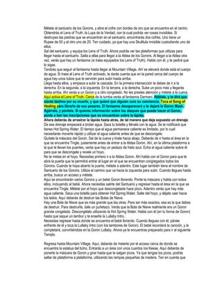 Métete al santuario de los Gorons, y abre el cofre con bordes de oro que se encuentra en el centro.
Obtendrás el Lens of Truth, la Lupa de la Verdad, con la cual podrás ver cosas invisibles. Si
destruyes las piedras que se encuentran en el santuario, encontrarás dos cofres. Uno tiene un
Rupee de 50 y el otro uno de 20. Ten cuidado, ya que hay una Skulltula invisible custodiando uno de
ellos.
Sal del santuario, y equipa los Lens of Truth. Ahora podrás ver las plataformas que utilizas para
llegar hasta el santuario. Salta a ellas para llegar a la Aldea de los Gorons. Al llegar a la Aldea otra
vez, verás que hay un fantasma (si traes equipados los Lens of Truth). Habla con él, y te pedirá que
lo sigas.
Tendrás que seguir al fantasma hasta llegar al Mountain Village. Ahí se elevará donde está el cuerpo
de agua. Si traes el Lens of Truth activado, te darás cuenta que en la pared cerca del cuerpo de
agua hay unos tubos que te servirán para subir hasta arriba.
Llega hasta ellos, y empieza a subir la cascada. En la primera intersección te debes de ir a la
derecha. En la segunda, a la izquierda. En la tercera, a la derecha. Sube un poco más y llegarás
hasta arriba. Ahí verás a un Goron y a otro congelado. No les prestes atención y métete a la cueva.
Aquí activa el Lens of Truth. Cerca de la tumba verás al fantasma Darmani. Háblale, y te dirá que
siente lástima por su muerte, y que quiere que alguien cure su conciencia. Toca el Song of
Healing para librarlo de sus pesares. El fantasma desaparecerá y te dejará la Goron Mask.
Agárrala, y póntela. Si quieres información sobre los ataques que puede hacer el Goron,
ponte a leer las inscripciones que se encuentran sobre la lápida.
Ahora deberás de arrastrar la lápida hasta atrás, de tal manera que deje expuesto un drenaje.
De ese drenaje empezará a brotar agua. Saca tu botella y llénala con la agua. Se te notificará que
tienes Hot Spring Water. El tiempo que el agua permanece caliente es limitado, por lo cual
necesitarás moverte rápido y utilizar el agua caliente antes de que se descongele.
Quítate la máscara del Goron. Sal de la cueva y tírate hacia abajo. Deberás de ir hasta el área en la
que se encuentra Tingle, justamente antes de entrar a la Aldea Goron. Ahí, en la última plataforma a
la que te llevan los puentes, verás que hay un pedazo de hielo azul. Echa el agua caliente sobre él
para que se descongele y revele un hoyo.
No te metas en el hoyo. Necesitas primero ir a la Aldea Goron. Ahí habla con el Goron para que te
abra la puerta que te permitirá entrar al lugar en el que se encuentran congregados todos los
Gorons. Cuando te haya abierto la puerta, métete a adentro. Este lugar también tiene el nombre de
Santuario de los Gorons. Utiliza el camino que va hacia la izquierda para subir. Cuando llegues hasta
arriba, busca un acceso y métete.
Aquí se encontrarán varios Gorons y un bebé Goron llorando. Ponte la máscara y habla con todos
ellos, incluyendo al bebé. Ahora necesitas salirte del Santuario y regresar hasta el área en la que se
encuentra Tingle. Métete por el hoyo que descongelaste hace poco. Adentro verás que hay más
agua caliente. Saca una botella para obtener Hot Spring Water. Salte del hoyo, y déjate caer hacia
los lados. Aquí deberás de destruir las Bolas de Nieve.
Hay una Bola de Nieve que es más grande que las otras. Para ser más exactos, esa es la que debes
de destruir. Para destruirla, dale un puñetazo. Verás que la Bola de Nieve realmente era un Goron
grande congelado. Descongélalo utilizando la Hot Spring Water. Habla con él (en tu forma de Goron)
hasta que saque un tambor y te enseñe la Lullaby Intro.
Necesitas regresar hasta donde se encuentra el bebé llorando. Cuando llegues con él, párate
enfrente de él y toca la Lullaby Intro (con los tambores de Goron). El bebé recordará la canción, y la
completará, convirtiéndola en la Goron Lullaby. Ahora ya te encuentras preparado para ir al siguiente
Templo.
Regresa hasta Mountain Village. Aquí, deberás de meterte por el acceso cerca de donde se
encuentra la estatua del búho. Entrarás a un área con unos cuantos Ice Keese. Aquí deberás de
ponerte la máscara de Goron y girar hasta que te salgan picos. Ya que tengas los picos, podrás
saltar de plataforma a plataforma, utilizando las rampas pequeñas de madera. Ten en cuenta que

 