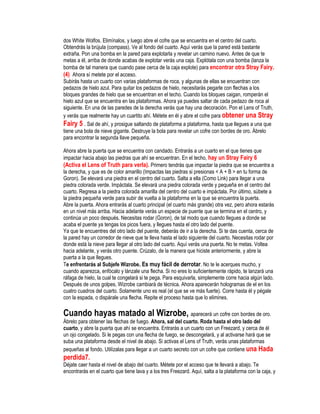 dos White Wolfos. Elimínalos, y luego abre el cofre que se encuentra en el centro del cuarto.
Obtendrás la brújula (compass). Ve al fondo del cuarto. Aquí verás que la pared está bastante
extraña. Pon una bomba en la pared para explotarla y revelar un camino nuevo. Antes de que te
metas a él, arriba de donde acabas de explotar verás una caja. Explótala con una bomba (lanza la
bomba de tal manera que cuando pase cerca de la caja explote) para encontrar otra Stray Fairy.
(4) Ahora sí metete por el acceso.
Subirás hasta un cuarto con varias plataformas de roca, y algunas de ellas se encuentran con
pedazos de hielo azul. Para quitar los pedazos de hielo, necesitarás pegarle con flechas a los
bloques grandes de hielo que se encuentran en el techo. Cuando los bloques caigan, romperán el
hielo azul que se encuentra en las plataformas. Ahora ya puedes saltar de cada pedazo de roca al
siguiente. En una de las paredes de la derecha verás que hay una decoración. Pon el Lens of Truth,
y verás que realmente hay un cuartito ahí. Métete en él y abre el cofre para obtener una Stray
Fairy 5 . Sal de ahí, y prosigue saltando de plataforma a plataforma, hasta que llegues a una que
tiene una bola de nieve gigante. Destruye la bola para revelar un cofre con bordes de oro. Ábrelo
para encontrar la segunda llave pequeña.
Ahora abre la puerta que se encuentra con candado. Entrarás a un cuarto en el que tienes que
impactar hacia abajo las piedras que ahí se encuentran. En el techo, hay un Stray Fairy 6
(Activa el Lens of Truth para verla). Primero tendrás que impactar la piedra que se encuentra a
la derecha, y que es de color amarillo (Impactas las piedras si presionas < A + B > en tu forma de
Goron). Se elevará una piedra en el centro del cuarto. Salta a ella (Como Link) para llegar a una
piedra colorada verde. Impáctala. Se elevará una piedra colorada verde y pequeña en el centro del
cuarto. Regresa a la piedra colorada amarilla del centro del cuarto e impáctala. Por último, súbete a
la piedra pequeña verde para subir de vuelta a la plataforma en la que se encuentra la puerta.
Abre la puerta. Ahora entrarás al cuarto principal (el cuarto más grande) otra vez, pero ahora estarás
en un nivel más arriba. Hacia adelante verás un especie de puente que se termina en el centro, y
continúa un poco después. Necesitas rodar (Goron), de tal modo que cuando llegues a donde se
acaba el puente ya tengas los picos fuera, y llegues hasta el otro lado del puente.
Ya que te encuentres del otro lado del puente, deberás de ir a la derecha. Si te das cuenta, cerca de
la pared hay un corredor de nieve que te lleva hasta el lado siguiente del cuarto. Necesitas rodar por
donde está la nieve para llegar al otro lado del cuarto. Aquí verás una puerta. No te metas. Voltea
hacia adelante, y verás otro puente. Crúzalo, de la manera que hiciste anteriormente, y abre la
puerta a la que llegues.
Te enfrentarás al Subjefe Wizrobe. Es muy fácil de derrotar. No te le acerques mucho, y
cuando aparezca, enfócalo y lánzale una flecha. Si no eres lo suficientemente rápido, te lanzará una
ráfaga de hielo, la cual te congelará si te pega. Para esquivarla, simplemente corre hacia algún lado.
Después de unos golpes, Wizrobe cambiará de técnica. Ahora aparecerán hologramas de el en los
cuatro cuadros del cuarto. Solamente uno es real (el que se ve más fuerte). Corre hasta él y pégale
con la espada, o dispárale una flecha. Repite el proceso hasta que lo elimines.

Cuando hayas matado al Wizrobe, aparecerá un cofre con bordes de oro.
Ábrelo para obtener las flechas de fuego. Ahora, sal del cuarto. Roda hasta el otro lado del
cuarto, y abre la puerta que ahí se encuentra. Entrarás a un cuarto con un Freezard, y cerca de él
un ojo congelado. Si le pegas con una flecha de fuego, se descongelará, y al activarse hará que se
suba una plataforma desde el nivel de abajo. Si activas el Lens of Truth, verás unas plataformas
pequeñas al fondo. Utilízalas para llegar a un cuarto secreto con un cofre que contiene una Hada

perdida7.
Déjate caer hasta el nivel de abajo del cuarto. Métete por el acceso que te llevará a abajo. Te
encontrarás en el cuarto que tiene lava y a los tres Freezard. Aquí, salta a la plataforma con la caja, y

 