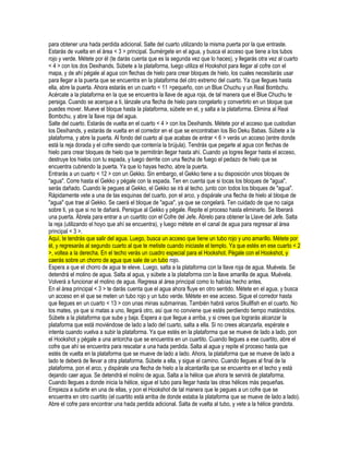 para obtener una hada perdida adicional. Salte del cuarto utilizando la misma puerta por la que entraste.
Estarás de vuelta en el área < 3 > principal. Sumérgete en el agua, y busca el acceso que tiene a los tubos
rojo y verde. Métete por él (te darás cuenta que es la segunda vez que lo haces), y llegarás otra vez al cuarto
< 4 > con los dos Dexihands. Súbete a la plataforma, luego utiliza el Hookshot para llegar al cofre con el
mapa, y de ahí pégale al agua con flechas de hielo para crear bloques de hielo, los cuales necesitarás usar
para llegar a la puerta que se encuentra en la plataforma del otro extremo del cuarto. Ya que llegues hasta
ella, abre la puerta. Ahora estarás en un cuarto < 11 >pequeño, con un Blue Chuchu y un Real Bombchu.
Acércate a la plataforma en la que se encuentra la llave de agua roja, de tal manera que el Blue Chuchu te
persiga. Cuando se acerque a ti, lánzale una flecha de hielo para congelarlo y convertirlo en un bloque que
puedes mover. Mueve el bloque hasta la plataforma, súbete en el, y salta a la plataforma. Elimina al Real
Bombchu, y abre la llave roja del agua.
Salte del cuarto. Estarás de vuelta en el cuarto < 4 > con los Dexihands. Métete por el acceso que custodian
los Dexihands, y estarás de vuelta en el corredor en el que se encontraban los Bio Deku Babas. Súbete a la
plataforma, y abre la puerta. Al fondo del cuarto al que acabas de entrar < 6 > verás un acceso (entre donde
está la reja dorada y el cofre siendo que contenía la brújula). Tendrás que pegarle al agua con flechas de
hielo para crear bloques de hielo que te permitirán llegar hasta ahí. Cuando ya logres llegar hasta el acceso,
destruye los hielos con tu espada, y luego derrite con una flecha de fuego el pedazo de hielo que se
encuentra cubriendo la puerta. Ya que lo hayas hecho, abre la puerta.
Entrarás a un cuarto < 12 > con un Gekko. Sin embargo, el Gekko tiene a su disposición unos bloques de
"agua". Corre hasta el Gekko y pégale con la espada. Ten en cuenta que si tocas los bloques de "agua",
serás dañado. Cuando le pegues al Gekko, el Gekko se irá al techo, junto con todos los bloques de "agua".
Rápidamente vete a una de las esquinas del cuarto, pon el arco, y dispárale una flecha de hielo al bloque de
"agua" que trae al Gekko. Se caerá el bloque de "agua", ya que se congelará. Ten cuidado de que no caiga
sobre ti, ya que si no te dañará. Persigue al Gekko y pégale. Repite el proceso hasta eliminarlo. Se liberará
una puerta. Ábrela para entrar a un cuartito con el Cofre del Jefe. Ábrelo para obtener la Llave del Jefe. Salta
la reja (utilizando el hoyo que ahí se encuentra), y luego métete en el canal de agua para regresar al área
principal < 3 >.
Aquí, te tendrás que salir del agua. Luego, busca un acceso que tiene un tubo rojo y uno amarillo. Métete por
él, y regresarás al segundo cuarto al que te metiste cuando iniciaste el templo. Ya que estés en ese cuarto < 2
>, voltea a la derecha. En el techo verás un cuadro especial para el Hookshot. Pégale con el Hookshot, y
caerás sobre un chorro de agua que sale de un tubo rojo.
Espera a que el chorro de agua te eleve. Luego, salta a la plataforma con la llave roja de agua. Muévela. Se
detendrá el molino de agua. Salta al agua, y súbete a la plataforma con la llave amarilla de agua. Muévela.
Volverá a funcionar el molino de agua. Regresa al área principal como lo habías hecho antes.
En el área principal < 3 > te darás cuenta que el agua ahora fluye en otro sentido. Métete en el agua, y busca
un acceso en el que se meten un tubo rojo y un tubo verde. Métete en ese acceso. Sigue el corredor hasta
que llegues en un cuarto < 13 > con unas minas submarinas. También habrá varios Skullfish en el cuarto. No
los mates, ya que si matas a uno, llegará otro, así que no conviene que estés perdiendo tiempo matándolos.
Súbete a la plataforma que sube y baja. Espera a que llegue a arriba, y si crees que lograrás alcanzar la
plataforma que está moviéndose de lado a lado del cuarto, salta a ella. Si no crees alcanzarla, espérate e
intenta cuando vuelva a subir la plataforma. Ya que estés en la plataforma que se mueve de lado a lado, pon
el Hookshot y pégale a una antorcha que se encuentra en un cuartito. Cuando llegues a ese cuartito, abre el
cofre que ahí se encuentra para rescatar a una hada perdida. Salta al agua y repite el proceso hasta que
estés de vuelta en la plataforma que se mueve de lado a lado. Ahora, la plataforma que se mueve de lado a
lado te deberá de llevar a otra plataforma. Súbete a ella, y sigue el camino. Cuando llegues al final de la
plataforma, pon el arco, y dispárale una flecha de hielo a la alcantarilla que se encuentra en el techo y está
dejando caer agua. Se detendrá el molino de agua. Salta a la hélice que ahora te servirá de plataforma.
Cuando llegues a donde inicia la hélice, sigue el tubo para llegar hasta las otras hélices más pequeñas.
Empieza a subirte en una de ellas, y pon el Hookshot de tal manera que le pegues a un cofre que se
encuentra en otro cuartito (el cuartito está arriba de donde estaba la plataforma que se mueve de lado a lado).
Abre el cofre para encontrar una hada perdida adicional. Salta de vuelta al tubo, y vete a la hélice grandota.

 