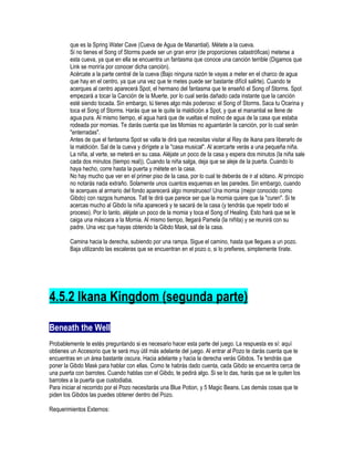 que es la Spring Water Cave (Cueva de Agua de Manantial). Métete a la cueva.
Si no tienes el Song of Storms puede ser un gran error (de proporciones catastróficas) meterse a
esta cueva, ya que en ella se encuentra un fantasma que conoce una canción terrible (Digamos que
Link se moriría por conocer dicha canción).
Acércate a la parte central de la cueva (Bajo ninguna razón te vayas a meter en el charco de agua
que hay en el centro, ya que una vez que te metes puede ser bastante difícil salirte). Cuando te
acerques al centro aparecerá Spot, el hermano del fantasma que te enseñó el Song of Storms. Spot
empezará a tocar la Canción de la Muerte, por lo cual serás dañado cada instante que la canción
esté siendo tocada. Sin embargo, tú tienes algo más poderoso: el Song of Storms. Saca tu Ocarina y
toca el Song of Storms. Harás que se le quite la maldición a Spot, y que el manantial se llene de
agua pura. Al mismo tiempo, el agua hará que de vueltas el molino de agua de la casa que estaba
rodeada por momias. Te darás cuenta que las Momias no aguantarán la canción, por lo cual serán
"enterradas".
Antes de que el fantasma Spot se valla te dirá que necesitas visitar al Rey de Ikana para liberarlo de
la maldición. Sal de la cueva y dirígete a la "casa musical". Al acercarte verás a una pequeña niña.
La niña, al verte, se meterá en su casa. Aléjate un poco de la casa y espera dos minutos (la niña sale
cada dos minutos (tiempo real)). Cuando la niña salga, deja que se aleje de la puerta. Cuando lo
haya hecho, corre hasta la puerta y métete en la casa.
No hay mucho que ver en el primer piso de la casa, por lo cual te deberás de ir al sótano. Al principio
no notarás nada extraño. Solamente unos cuantos esquemas en las paredes. Sin embargo, cuando
te acerques al armario del fondo aparecerá algo monstruoso! Una momia (mejor conocido como
Gibdo) con razgos humanos. Tatl te dirá que parece ser que la momia quiere que la "curen". Si te
acercas mucho al Gibdo la niña aparecerá y te sacará de la casa (y tendrás que repetir todo el
proceso). Por lo tanto, aléjate un poco de la momia y toca el Song of Healing. Esto hará que se le
caiga una máscara a la Momia. Al mismo tiempo, llegará Pamela (la niñita) y se reunirá con su
padre. Una vez que hayas obtenido la Gibdo Mask, sal de la casa.
Camina hacia la derecha, subiendo por una rampa. Sigue el camino, hasta que llegues a un pozo.
Baja utilizando las escaleras que se encuentran en el pozo o, si lo prefieres, simplemente tírate.

4.5.2 Ikana Kingdom (segunda parte)
Beneath the Well
Probablemente te estés preguntando si es necesario hacer esta parte del juego. La respuesta es sí: aquí
obtienes un Accesorio que te será muy útil más adelante del juego. Al entrar al Pozo te darás cuenta que te
encuentras en un área bastante oscura. Hacia adelante y hacia la derecha verás Gibdos. Te tendrás que
poner la Gibdo Mask para hablar con ellas. Como te habrás dado cuenta, cada Gibdo se encuentra cerca de
una puerta con barrotes. Cuando hablas con el Gibdo, te pedirá algo. Si se lo das, harás que se le quiten los
barrotes a la puerta que custodiaba.
Para iniciar el recorrido por el Pozo necesitarás una Blue Potion, y 5 Magic Beans. Las demás cosas que te
piden los Gibdos las puedes obtener dentro del Pozo.
Requerimientos Externos:

 
