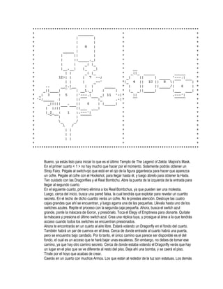 Bueno, ya estás listo para iniciar lo que es el último Templo de The Legend of Zelda: Majora's Mask.
En el primer cuarto < 1 > no hay mucho que hacer por el momento. Solamente podrás obtener un
Stray Fairy. Pégale al switch-ojo que está en el ojo de la figura gigantesca para hacer que aparezca
un cofre. Pégale al cofre con el Hookshot, para llegar hasta él, y luego ábrelo para obtener la Hada.
Ten cuidado con las Dragonflies y el Real Bombchu. Abre la puerta de la izquierda de la entrada para
llegar al segundo cuarto.
En el siguiente cuarto, primero elimina a los Real Bombchus, ya que pueden ser una molestia.
Luego, cerca del inicio, busca una pared falsa, la cual tendrás que explotar para revelar un cuartito
secreto. En el techo de dicho cuartito verás un cofre. No le prestes atención. Destruye las cuatro
cajas grandes que ahí se encuentran, y luego agarra una de las pequeñas. Llévala hasta uno de los
switches azules. Repite el proceso con la segunda caja pequeña. Ahora, busca el switch azul
grande, ponte la máscara de Goron, y presiónalo. Toca el Elegy of Emptiness para clonarte. Quítate
la máscara y presiona el último switch azul. Crea una réplica tuya, y prosigue al área a la que tendrás
acceso cuando todos los switches se encuentran presionados.
Ahora te encontrarás en un cuarto al aire libre. Estará volando un Dragonfly en el fondo del cuarto.
También habrá un par de cuervos en el área. Cerca de donde entraste al cuarto habrá una puerta,
pero se encuentra bajo candado. Por lo tanto, el único camino que parece ser disponible es el del
fondo, el cual es un acceso que te hará bajar unas escaleras. Sin embargo, no debes de tomar ese
camino, ya que hay otro camino secreto. Cerca de donde estaba volando el Dragonfly verás que hay
un lugar en el piso que se ve diferente al resto del piso. Deja ahí una bomba, y se caerá el piso.
Tírate por el hoyo que acabas de crear.
Caerás en un cuarto con muchos Armos. Los que están al rededor de la luz son estatuas. Los demás

 