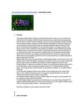 THE LEGEND OF ZELDA: MAJORA'S MASK >> GUÍA PASO A PASO

1. Iniciando
The Legend of Zelda: Majora's Mask para el Nintendo 64 salió por primera vez en el continente de
América el día 25 de Agosto, del 2000. Muchos especularon que su salida había sido programada
para que fuera una semana antes de Halloween, ya que uno de los personajes principales, Skull Kid,
trae una máscara puesta, y el destino no tiene nada bueno preparado para Termina. El juego salió
un mes después en Europa. Majora's Mask es la secuela al legendario juego de Ocarina of Time.
Ahora, Link emprende una búsqueda en la cual intentará encontrar a una amiga que perdió: Navi.
Según el mismo manual, "Después de haber peleado sus batallas a través del tiempo para derrotar
al malvado Ganon y restaurar la paz a Hyrule, Link partió de la tierra que lo volvió una leyenda. En
un viaje personal en busca de una amada e invaluable amiga, Link fue desviado mientras viajaba
dentro de los Lost Woods, y su caballo y preciosa Ocarina le fueron robados. Su persecución del
villano lo llevó al mundo paralelo y extraño de Termina, donde encontró que su destino está atado al
destino condenado de Termina."
Majora's Mask solo cuenta con cuatro templos, cantidad bastante inferior a la de Ocarina of Time. Sin
embargo, tiene muchos más objetivos secundarios que Ocarina of Time, por lo cual con simplemente
pasar el juego (e ignorar los objetivos secundarios) no habrás completado más de 50% de él.
El juego presenta un sistema muy innovador de Tiempo, en el cual tienes tres días para hacer todo lo
que te sea posible, y luego te tendrás que regresar al primer día. Al hacerlo también salvarás tu
juego. Todo el juego se rige en base al tiempo. Aunque parezca complicado, es muy fácil el sistema
del tiempo.
Lo que más atrae de Majora's Mask son las máscaras. Ahora podrás jugar como un Deku Scrub,
Goron, o Zora, abriendo horizontes nuevos en la saga de la Leyenda de Zelda. Con más de 24
máscaras por encontrar, éste sin duda es un gran juego.
En lo personal, Majora's Mask es uno de los mejores juegos que he jugado y que sigo jugando. No
es un juego con el que te aburrirás fácilmente.
Por último, Majora's Mask fue re-sacado para el GameCube, en una versión especial llamada "The
Legend of Zelda Collector's Edition", en la cual viene incluido junto con The Legend of Zelda: Ocarina
of Time, The Legend of Zelda, y Zelda II - The Adventure of Link.
Esta Guía en Español se inició el jueves, 08 de julio de 2004.
2.
3.
4. Antes de empezar

 