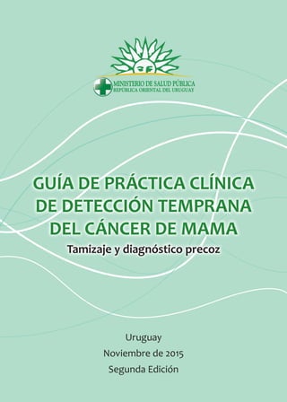 GUÍA DE PRÁCTICA CLÍNICA
DE DETECCIÓN TEMPRANA
DEL CÁNCER DE MAMA
Tamizaje y diagnóstico precoz
Uruguay
Noviembre de 2015
Segunda Edición
 