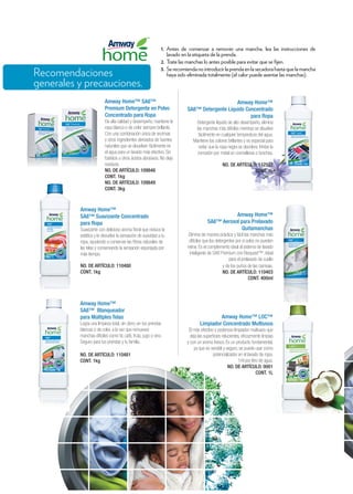 1.	Antes de comenzar a remover una mancha, lea las instrucciones de
lavado en la etiqueta de la prenda.	
2.	Trate las manchas lo antes posible para evitar que se fijen.	
3.	 Serecomiendanointroducirlaprendaenlasecadorahastaquelamancha
haya sido eliminada totalmente (el calor puede asentar las manchas).	
Amway Home™ SA8™
Premium Detergente en Polvo
Concentrado para Ropa
De alta calidad y desempeño, mantiene la
ropa blanca o de color siempre brillante.
Con una combinación única de enzimas
y otros ingredientes derivados de fuentes
naturales que se disuelven fácilmente en
el agua para un lavado más efectivo. Sin
fosfatos u otros ácidos abrasivos. No deja
residuos.
NO. DE ARTÍCULO: 109848
CONT. 1kg
NO. DE ARTÍCULO: 109849
CONT. 3kg
Amway Home™
SA8™ Suavizante Concentrado
para Ropa	
Suavizante con delicioso aroma floral que reduce la
estática y le devuelve la sensación de suavidad a tu
ropa, ayudando a conservar las fibras naturales de
las telas y conservando la sensación esponjada por
más tiempo.
NO. DE ARTÍCULO: 110480
CONT. 1kg	
Amway Home™
SA8™ Blanqueador
para Múltiples Telas
Logra una limpieza total, sin cloro, en tus prendas
blancas o de color, a la vez que remueves
manchas díficiles como té, café, fruta, jugo o vino.
Seguro para tus prendas y tu familia.	
NO. DE ARTÍCULO: 110481
CONT. 1kg
Amway Home™ LOC™
Limpiador Concentrado Multiusos
El más efectivo y poderoso limpiador multiusos que
deja las superficies relucientes, eficazmente limpias
y con un aroma fresco. Es un producto fundamental,
ya que es versátil y seguro, se puede usar como
potencializador en el lavado de ropa.
1ml por litro de agua.
NO. DE ARTÍCULO: 0001
CONT. 1L
Amway Home™
SA8™ Detergente Líquido Concentrado
para Ropa
Detergente líquido de alto desempeño, elimina
las manchas más difíciles mientras se disuelve
fácilmente en cualquier temperatura del agua.
Mantiene los colores brillantes y es especial para
evitar que la ropa negra se decolore. Inhibe la
corrosión por metal en cremalleras o broches.
NO. DE ARTÍCULO: 112532
CONT. 1L
Amway Home™
SA8™ Aerosol para Prelavado
Quitamanchas
Elimina de manera práctica y fácil las manchas más
difíciles que los detergentes por sí solos no pueden
retirar. Es el complemento ideal al sistema de lavado
inteligente de SA8 Premium con Bioquest™. Ideal
para el prelavado de cuello
y de los puños de las camisas.
NO. DE ARTÍCULO: 110403
CONT. 400ml
Recomendaciones
generales y precauciones.
 