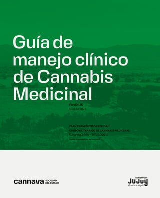 Guíade
manejo clínico
de Cannabis
Medicinal
Versión 01
Julio de 2021
PLAN TERAPÉUTICO ESPECIAL
GRUPO DE TRABAJO DE CANNABIS MEDICINAL
(Decreto 2.686 – 10/02/2021)
TODOS LOS DERECHOS RESERVADOS
 