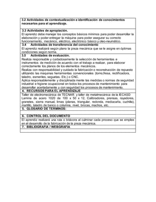 3.2 Actividades de contextualización e identificación de conocimientos 
necesarios para el aprendizaje. 
3.3 Actividades de apropiación. 
El aprendiz debe manejar los conceptos básicos mínimos para poder desarrollar la 
elaboración y poder entregar la máquina para poder asegurar su correcto 
funcionamiento, mecánico, eléctrico, electrónico básico y oleo-neumático. 
3.4 Actividades de transferencia del conocimiento 
El aprendiz realizará según plano la pieza mecánica que se le asigne en óptimas 
condiciones según norma. 
3.5 Actividades de evaluación. 
Realiza responsable y cuidadosamente la selección de herramientas e 
instrumentos de medición de acuerdo con el trabajo a realizar, para elaborar 
correctamente los planos de los elementos mecánicos. 
Realiza con responsabilidad y cuidado la fabricación o reconstrucción de repuesto 
utilizando las maquinas herramientas convencionales (torno,fresa, rectificadora, 
taladro, esmeriles, seguetas. Etc.) o CNC. 
Aplica responsablemente y disciplinada mente las medidas o normas de seguridad 
industrial e higiene ocupacional en todos los procesos de mantenimiento para 
desarrollar acertadamente y con seguridad los procesos de mantenimiento. 
4. RECURSOS PARA EL APRENDIZAJE 
Taller de electromecánica de TECNAR y taller de metalmecánica de la IECASD 
Lamina de acero 1020 de 100 x 50 x 12, Calibradores, prensas, rayadores, 
granetes, sierra manual, limas (planas, triangular, redonda, mediacaña, cuchilla), 
martillo, taladro de banco o columna, nivel, brocas, machos, etc. 
5. GLOSARIO DE TERMINOS: 
6. CONTROL DEL DOCUMENTO 
El aprendiz realizará una ruta o bitácora al culminar cada proceso que se emplee 
en el desarrollo de la fabricación de la pieza mecánica. 
7. BIBLIOGRAFIA / WEBGRAFIA 
