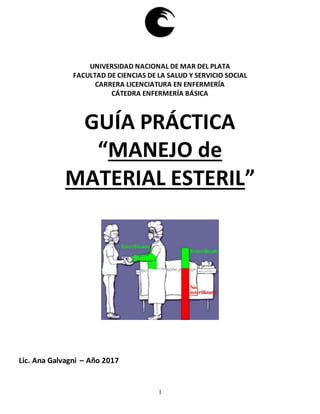 1
UNIVERSIDAD NACIONAL DE MAR DEL PLATA
FACULTAD DE CIENCIAS DE LA SALUD Y SERVICIO SOCIAL
CARRERA LICENCIATURA EN ENFERMERÍA
CÁTEDRA ENFERMERÍA BÁSICA
GUÍA PRÁCTICA
“MANEJO de
MATERIAL ESTERIL”
Lic. Ana Galvagni – Año 2017
 