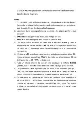 (CD-ROM X52 max.) se refieren a múltiplos de la velocidad de transferencia
   de datos de una disquetera.


Notas:
1. En los discos duros y los medios ópticos y magnetoópticos no hay contacto
   físico entre el cabezal de lectoescritura y el medio magnético, por ende tienen
   bajo desgaste. En los demás se aplica lo opuesto.
2. Los discos duros son especialmente sensibles a los golpes, por leves que
   parezcan.
3. JAMAS tocar la superficie del medio, sea del tipo que sea.
4. NUNCA se debe destapar el área sellada de un disco duro.
5. Los discos duros modernos no usan más el esquema C/H/S, y usan el
   esquema de los medios lineales: LBA. De este modo superan la incapacidad
   del BIOS del PC de manejar tamaños grandes (mayores a 512 MBytes) de
   discos duros.
6. El sistema LBA también es usado por otras unidades conectables al bus IDE
   (dichas unidades son del tipo ATAPI), de modo que el controlador IDE no
   distingue entre un CD-ROM y un disco duro.
7. Hubo un intento anterior de superar este obstáculo: El sistema LARGE
   (grande), que se aplicaba solo a los discos duros, y que ya quedó obsoleto.
8. Los parámetros C/H/S reportados por los discos duros modernos (de tipo
   LBA) son una ficción necesaria para que el BIOS del PC pueda acceder al
   mismo. En los BIOS más modernos, ya existe soporte al mecanismo LBA.
9. Se debe tomar en cuenta que los fabricantes de discos duros especifican 1
   Mb como (1024 x 1000) bytes, mientras que los fabricantes de sistemas
   operativos y memorias lo consideran como (1024 x 1024) bytes. Esto explica
   la diferencia entre el tamaño indicado en los discos duros, y lo que Windows
   reporta de ellos.
 