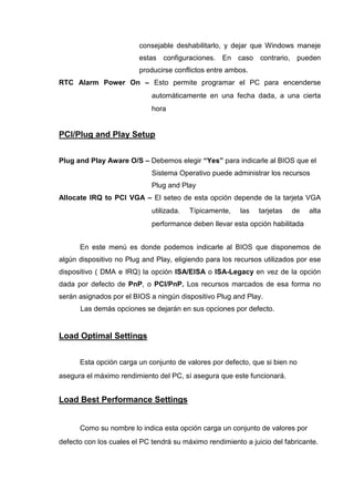 consejable deshabilitarlo, y dejar que Windows maneje
                         estas configuraciones. En caso contrario, pueden
                         producirse conflictos entre ambos.
RTC Alarm Power On – Esto permite programar el PC para encenderse
                             automáticamente en una fecha dada, a una cierta
                             hora


PCI/Plug and Play Setup


Plug and Play Aware O/S – Debemos elegir “Yes” para indicarle al BIOS que el
                             Sistema Operativo puede administrar los recursos
                             Plug and Play
Allocate IRQ to PCI VGA – El seteo de esta opción depende de la tarjeta VGA
                             utilizada.   Típicamente,   las   tarjetas   de   alta
                             performance deben llevar esta opción habilitada


      En este menú es donde podemos indicarle al BIOS que disponemos de
algún dispositivo no Plug and Play, eligiendo para los recursos utilizados por ese
dispositivo ( DMA e IRQ) la opción ISA/EISA o ISA-Legacy en vez de la opción
dada por defecto de PnP, o PCI/PnP. Los recursos marcados de esa forma no
serán asignados por el BIOS a ningún dispositivo Plug and Play.
      Las demás opciones se dejarán en sus opciones por defecto.


Load Optimal Settings


      Esta opción carga un conjunto de valores por defecto, que si bien no
asegura el máximo rendimiento del PC, sí asegura que este funcionará.


Load Best Performance Settings


      Como su nombre lo indica esta opción carga un conjunto de valores por
defecto con los cuales el PC tendrá su máximo rendimiento a juicio del fabricante.
 