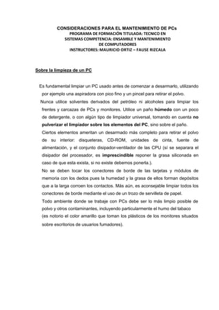 CONSIDERACIONES PARA EL MANTENIMIENTO DE PCs
               PROGRAMA DE FORMACIÓN TITULADA: TECNICO EN
            SISTEMAS COMPETENCIA: ENSAMBLE Y MANTENIMIENTO
                            DE COMPUTADORES
               INSTRUCTORES: MAURICIO ORTIZ – FAUSE RIZCALA



Sobre la limpieza de un PC


 Es fundamental limpiar un PC usado antes de comenzar a desarmarlo, utilizando
   por ejemplo una aspiradora con pico fino y un pincel para retirar el polvo.
  Nunca utilice solventes derivados del petróleo ni alcoholes para limpiar los
   frentes y carcazas de PCs y monitores. Utilice un paño húmedo con un poco
   de detergente, o con algún tipo de limpiador universal, tomando en cuenta no
   pulverizar el limpiador sobre los elementos del PC, sino sobre el paño.
   Ciertos elementos ameritan un desarmado más completo para retirar el polvo
   de su interior: disqueteras, CD-ROM, unidades de cinta, fuente de
   alimentación, y el conjunto disipador-ventilador de las CPU (sí se separara el
   disipador del procesador, es imprescindible reponer la grasa siliconada en
   caso de que esta exista, si no existe debemos ponerla.).
   No se deben tocar los conectores de borde de las tarjetas y módulos de
   memoria con los dedos pues la humedad y la grasa de ellos forman depósitos
   que a la larga corroen los contactos. Más aún, es aconsejable limpiar todos los
   conectores de borde mediante el uso de un trozo de servilleta de papel.
   Todo ambiente donde se trabaje con PCs debe ser lo más limpio posible de
   polvo y otros contaminantes, incluyendo particularmente el humo del tabaco
   (es notorio el color amarillo que toman los plásticos de los monitores situados
   sobre escritorios de usuarios fumadores).
 