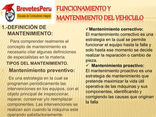 FUNCIONAMIENTO Y
MANTENIMIENTO DEL VEHICULO
1.-DEFINICIÓN DE
MANTENIMIENTO:
Para comprender realmente el
concepto de mantenimiento es
necesario citar algunas definiciones
de especialistas en la materia.
TIPOS DEL MANTENIMIENTO.
 Mantenimiento preventivo:
Es una estrategia en la cual se
programan periódicamente las
intervenciones en los equipos, con el
objeto principal de inspeccionar,
reparar, conservar y/o reemplazar
componentes. Las intervenciones se
realizan aún cuando la máquina este
operando satisfactoriamente.
Mantenimiento correctivo:
El mantenimiento correctivo es una
estrategia en la cual se permite
funcionar el equipo hasta la falla y
solo hasta ese momento se decide
realizar la reparación o cambio de
pieza.
 Mantenimiento proactivo:
El mantenimiento proactivo es una
estrategia de mantenimiento que
pretende maximizar la vida útil
operativa de las máquinas y sus
componentes, identificando y
corrigiendo las causas que originan
la falla
 