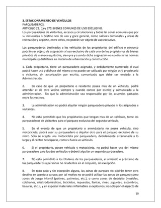 3. ESTACIONAMIENTO DE VEHÍCULOS
PARQUEADEROS.
ARTÍCULO 22. (Ley 675) BIENES COMUNES DE USO EXCLUSIVO.
Los parqueaderos de visitantes, accesos y circulaciones y todas las zonas comunes que por
su naturaleza o destino son de uso y goce general, como salones comunales y áreas de
recreación y deporte, entre otros, no podrán ser objeto de uso exclusivo.

Los parqueaderos destinados a los vehículos de los propietarios del edificio o conjunto
podrán ser objeto de asignación al uso exclusivo de cada uno de los propietarios de bienes
privados de manera equitativa, siempre y cuando dicha asignación no contraríe las normas
municipales y distritales en materia de urbanización y construcción.

1. Cada propietario, tiene un parqueadero asignado, y debidamente numerado el cual
podrá hacer uso y disfrute del mismo y no puede ser utilizado por ningún otro propietario
o visitante, sin autorización por escrito, comunicado que debe ser enviado a la
Administración.

2.      En caso de que un propietario o residente posea más de un vehículo, podrá
arrendar el de otro vecino siempre y cuando conste por escrito y comunicado a la
administración. Sin que la administración sea responsable por los acuerdos pactados
entre los vecinos.

3.      La administración no podrá alquilar ningún parqueadero privado ni los asignados a
visitantes.

4.    No está permitido que los propietarios que tengan mas de un vehículo, tome los
parqueaderos de visitantes para el parqueo exclusivo del segundo vehículo.

5.      En el evento de que un propietario o arrendatario no posea vehículo, sino
motocicleta; podrá usar su parqueadero o alquilar otro para el parqueo exclusivo de su
moto. Solo se acepta una motocicleta por parqueadero, debidamente estacionada a lo
largo y al centro del espacio, como si fuera un vehículo.

6.    Si el propietario, posee vehículo y motocicleta, no podrá hacer uso del mismo
parqueadero para los dos vehículos y deberá alquilar un segundo parqueadero.

7.     No esta permitido a los titulares de los parqueaderos, el arriendo o préstamo de
los parqueaderos a personas no residentes en el conjunto, sin excepción.

8.     En todo caso y sin excepción alguna, las zonas de parqueo no podrán tener otro
destino en cuanto a su uso; por tal motivo no se podrá utilizar las zonas de parqueo como
zonas de juego infantil (patines, patinetas, etc.), o como zonas de depósito (muebles,
colchones, electrodomésticos, bicicletas, repuestos, llantas, rines, juguetes, escombros,
basuras, etc.)., y en especial materiales inflamables o explosivos; no solo por el aspecto de

                                                                                          10
 