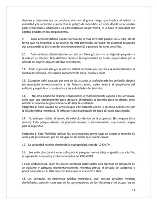 desaseo y desorden que se produce, sino por el grave riesgo que implica al reducir la
visibilidad y la aireación, y aumentar el peligro de incendios, en sitios donde se acumulan
gases y materiales inflamables. La administración no permitirá, ni se hace responsable por
objetos dejados en los parqueaderos.

9.     Todo vehículo deberá quedar parqueado lo más centrado posible en su sitio, de tal
forma que no incomode a su vecino; No esta permitido, parquear en diagonal ocupando
dos parqueaderos (así sean del mismo propietario) o pisando las rayas amarillas.

10.     Todo vehículo deberá dejarse cerrado con llave y/o alarma, no dejando paquetes a
la vista en su interior; Ni la Administración ni la copropiedad se harán responsables por la
pérdida de objetos dejados dentro del vehículo.

11. Todo copropietario y/o residente deberá informar por escrito a la Administración el
cambio de vehículo, precisando su número de placa, marca y color.

12. Cualquier daño causado por uno de los usuarios a cualquiera de los vehículos deberá
ser reportado inmediatamente a las Administración, quien avisará al propietario del
vehículo y según las circunstancias a las autoridades del tránsito.

13.       No está permitido realizar reparaciones o mantenimiento alguno a los vehículos,
salvo que sea estrictamente para desvare. (Pinchadas o batería) para lo demás debe
solicitar el servicio de grúa y llevarlo al taller de confianza.
Parágrafo 1: Todo usuario de vehículo que este botando aceite o gasolina deberá corregir
la falla de forma inmediata. El infractor será responsable de todo perjuicio ocasionado.

14. No está permitido, el lavado de vehículos dentro de la propiedad. (En ninguna Zona
común). Esto porque además de producir desaseo y contaminación, representa riesgos
para la seguridad.

Parágrafo 1: Está Prohibido utilizar los parqueaderos como lugar de juegos o reunión. Es
obvia esta prohibición, por los riesgos de accidente que puede causar.

15. La velocidad máxima dentro de la copropiedad, será de 10 Km / H.

16. Los vehículos de visitantes solo podrán parquear en los sitios asignados para tal fin,
al ingreso del conjunto y están numerados del XXX al XXX.

17. Las ambulancias, serán los únicos vehículos autorizados para ingresar en compañía de
un vigilante y parquear momentáneamente mientras presta el servicio de asistencia y
podrá parquear en el sitio más cercano y que se encuentre libre.

18. Los vehículos de Asistencia Médica Inmediata, que prestan servicios médicos
domiciliarios, podrán hacer uso de los parqueaderos de los visitantes y no ocupar los de

                                                                                         11
 
