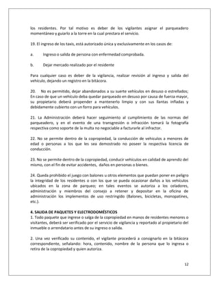 los residentes. Por tal motivo es deber de los vigilantes asignar el parqueadero
momentáneo y guiarlo a la torre en la cual prestara el servicio.

19. El ingreso de los taxis, está autorizado única y exclusivamente en los casos de:

a.     Ingreso o salida de persona con enfermedad comprobada.

b.     Dejar mercado realizado por el residente

Para cualquier caso es deber de la vigilancia, realizar revisión al ingreso y salida del
vehículo, dejando un registro en la bitácora.

20. No es permitido, dejar abandonados a su suerte vehículos en desuso o estrellados;
En caso de que un vehículo deba quedar parqueado en desuso por causa de fuerza mayor,
su propietario deberá propender a mantenerlo limpio y con sus llantas infladas y
debidamente cubierto con un forro para vehículos.

21. La Administración deberá hacer seguimiento al cumplimiento de las normas del
parqueadero, y en el evento de una transgresión o infracción tomará la fotografía
respectiva como soporte de la multa no negociable a facturarle al infractor.

22. No se permite dentro de la copropiedad, la conducción de vehiculos a menores de
edad o personas a los que les sea demostrado no poseer la respectiva licencia de
conducción.

23. No se permite dentro de la copropiedad, conducir vehículos en calidad de aprendiz del
mismo, con el fin de evitar accidentes, daños en personas o bienes.

24. Queda prohibido el juego con balones u otros elementos que puedan poner en peligro
la integridad de los residentes o con los que se pueda ocasionar daños a los vehículos
ubicados en la zona de parqueo; en tales eventos se autoriza a los celadores,
administración y miembros del consejo a retener y depositar en la oficina de
administración los implementos de uso restringido (Balones, bicicletas, monopatines,
etc.).

4. SALIDA DE PAQUETES Y ELECTRODOMÉSTICOS
1. Todo paquete que ingrese o salga de la copropiedad en manos de residentes menores o
visitantes, deberá ser verificado por el servicio de vigilancia y reportado al propietario del
inmueble o arrendatario antes de su ingreso o salida.

2. Una vez verificado su contenido, el vigilante procederá a consignarlo en la bitácora
correspondiente, señalando: hora, contenido, nombre de la persona que lo ingresa o
retira de la copropiedad y quien autoriza.


                                                                                           12
 