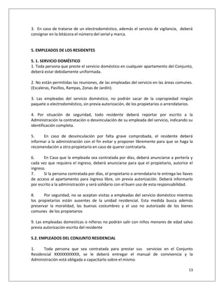3. En caso de tratarse de un electrodoméstico, además el servicio de vigilancia, deberá
consignar en la bitácora el número del serial y marca.


5. EMPLEADOS DE LOS RESIDENTES

5. 1. SERVICIO DOMÉSTICO
1. Toda persona que preste el servicio doméstico en cualquier apartamento del Conjunto,
deberá estar debidamente uniformada.

2. No están permitidas las reuniones, de las empleadas del servicio en las áreas comunes.
(Escaleras, Pasillos, Rampas, Zonas de Jardín).

3. Las empleadas del servicio doméstico, no podrán sacar de la copropiedad ningún
paquete o electrodoméstico, sin previa autorización, de los propietarios o arrendatarios.

4. Por situación de seguridad, todo residente deberá reportar por escrito a la
Administración la contratación o desvinculación de su empleada del servicio, indicando su
identificación completa.

5.    En caso de desvinculación por falta grave comprobada, el residente deberá
informar a la administración con el fin evitar y proponer libremente para que se haga la
recomendación a otro propietario en caso de querer contratarla.

6.     En Caso que la empleada sea contratada por días, deberá anunciarse a portería y
cada vez que requiera el ingreso, deberá anunciarse para que el propietario, autorice el
ingreso.
7.     Si la persona contratada por días, el propietario o arrendatario le entrega las llaves
de acceso al apartamento para ingreso libre, sin previa autorización. Deberá informarlo
por escrito a la administración y será solidario con el buen uso de esta responsabilidad.

8.     Por seguridad, no se aceptan visitas a empleadas del servicio doméstico mientras
los propietarios están ausentes de la unidad residencial. Esta medida busca además
preservar la moralidad, las buenas costumbres y el uso no autorizado de los bienes
comunes de los propietarios

9. Las empleadas domesticas o niñeras no podrán salir con niños menores de edad salvo
previa autorización escrita del residente

5.2. EMPLEADOS DEL CONJUNTO RESIDENCIAL

1.     Toda persona que sea contratada para prestar sus servicios en el Conjunto
Residencial XXXXXXXXXXX, se le deberá entregar el manual de convivencia y la
Administración está obligada a capacitarlo sobre el mismo.

                                                                                          13
 