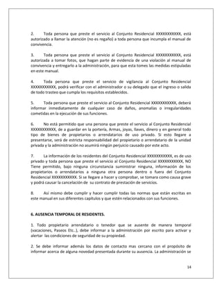 2.     Toda persona que preste el servicio al Conjunto Residencial XXXXXXXXXXX, está
autorizado a llamar la atención (no es regaño) a toda persona que incumpla el manual de
convivencia.

3.     Toda persona que preste el servicio al Conjunto Residencial XXXXXXXXXXX, está
autorizada a tomar fotos, que hagan parte de evidencia de una violación al manual de
convivencia y entregarlo a la administración, para que esta tomes las medidas estipuladas
en este manual.

4.     Toda persona que preste el servicio de vigilancia al Conjunto Residencial
XXXXXXXXXXX, podrá verificar con el administrador o su delegado que el ingreso o salida
de todo trasteo que cumpla los requisitos establecidos.

5.    Toda persona que preste el servicio al Conjunto Residencial XXXXXXXXXXX, deberá
informar inmediatamente de cualquier caso de daños, anomalías o irregularidades
cometidas en la ejecución de sus funciones.

6.     No está permitido que una persona que preste el servicio al Conjunto Residencial
XXXXXXXXXXX, de a guardar en la portería, Armas, joyas, llaves, dinero y en general todo
tipo de bienes de propietarios o arrendatarios de uso privado. Si esto llegare a
presentarse, será de estricta responsabilidad del propietario o arrendatario de la unidad
privada y la administración no asumirá ningún perjuicio causado por este acto.

7.     La información de los residentes del Conjunto Residencial XXXXXXXXXXX, es de uso
privado y toda persona que preste el servicio al Conjunto Residencial XXXXXXXXXXX, NO
Tiene permitido, bajo ninguna circunstancia suministrar ninguna, información de los
propietarios o arrendatarios a ninguna otra persona dentro o fuera del Conjunto
Residencial XXXXXXXXXXX. Si se llegare a hacer y comprobar, se tomara como causa grave
y podrá causar la cancelación de su contrato de prestación de servicios.

8.    Así mismo debe cumplir y hacer cumplir todas las normas que están escritas en
este manual en sus diferentes capítulos y que estén relacionados con sus funciones.


6. AUSENCIA TEMPORAL DE RESIDENTES.

1. Todo propietario arrendatario o tenedor que se ausente de manera temporal
(vacaciones, Paseos Etc..), debe informar a la administración por escrito para activar y
alertar las condiciones de seguridad de su propiedad.

2. Se debe informar además los datos de contacto mas cercano con el propósito de
informar acerca de alguna novedad presentada durante su ausencia. La administración se


                                                                                      14
 