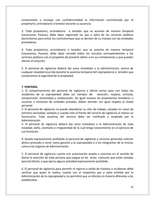 compromete a manejar con confidencialidad la información suministrada por el
propietario, arrendatario o tenedor durante su ausencia.

3. Todo propietario, arrendatario o tenedor que se ausente de manera temporal
(vacaciones, Paseos), debe dejar registrado los paz y salvo de los servicios públicos
domiciliarios para evitar los contratiempos que se deriven de su manejo con las entidades
prestadoras.

4. Todo propietario, arrendatario o tenedor que se ausente de manera temporal
(vacaciones, Paseos), debe dejar cerrado todos los circuitos correspondientes a los
servicios públicos con el propósito de prevenir daños a en sus instalaciones y que puedan
afectar al conjunto.

5. El personal de vigilancia deberá dar aviso inmediato a la administración, acerca de
cualquier novedad ocurrida durante la ausencia temporal del copropietario o tenedor que
comprometa la seguridad de la propiedad.


7. PORTERÍA.
1. El comportamiento del personal de vigilancia y oficios varios para con todos los
residentes de la copropiedad debe ser siempre de: atención, respeto, cortesía,
comprensión, honestidad y colaboración. De igual manera los propietarios tenedores o
usuarios o visitantes de unidades privadas, deben atender con igual respeto al citado
personal.
2. El personal de vigilancia no puede abandonar su sitio de trabajo, excepto en casos de
extrema necesidad, siempre y cuando este al frente del servicio de vigilancia al menos un
funcionario. Toda ausencia del servicio debe ser notificada y aceptada por la
Administración.
3. El personal de vigilancia deberá dar aviso inmediato a la Administración de toda
novedad, daño, anomalía o irregularidad de la cual tenga conocimiento en el ejercicio de
sus funciones.

4. Queda expresamente prohibido al personal de vigilancia y servicios generales solicitar
dinero prestado o servir como garante a la copropiedad o a los integrantes de la misma,
como a los órganos de Administración.

5. El personal de vigilancia cuenta con autorización amplia y concreta en el sentido de
llamar la atención de toda persona que juegue en las áreas comunes que están vetadas
para tal efecto, o que ejerza alguna actividad expresamente prohibida.

6. El personal de vigilancia para permitir el ingreso o salida de trasteos o mudanzas debe
verificar que quien lo realiza, cuente con el respectivo paz y salvo emitido por la
Administración de la copropiedad y no permitirá que se efectúe en horario diferente a los
establecidos.

                                                                                       15
 