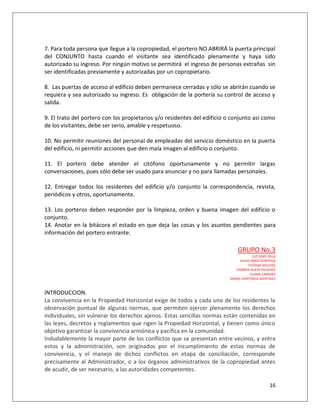7. Para toda persona que llegue a la copropiedad, el portero NO ABRIRÁ la puerta principal
del CONJUNTO hasta cuando el visitante sea identificado plenamente y haya sido
autorizado su ingreso. Por ningún motivo se permitirá el ingreso de personas extrañas sin
ser identificadas previamente y autorizadas por un copropietario.

8. Las puertas de acceso al edificio deben permanece cerradas y sólo se abrirán cuando se
requiera y sea autorizado su ingreso. Es obligación de la portería su control de acceso y
salida.

9. El trato del portero con los propietarios y/o residentes del edificio o conjunto así como
de los visitantes, debe ser serio, amable y respetuoso.

10. No permitir reuniones del personal de empleadas del servicio doméstico en la puerta
del edificio, ni permitir acciones que den mala imagen al edificio o conjunto.

11. El portero debe atender el citófono oportunamente y no permitir largas
conversaciones, pues sólo debe ser usado para anunciar y no para llamadas personales.

12. Entregar todos los residentes del edificio y/o conjunto la correspondencia, revista,
periódicos y otros, oportunamente.

13. Los porteros deben responder por la limpieza, orden y buena imagen del edificio o
conjunto.
14. Anotar en la bitácora el estado en que deja las cosas y los asuntos pendientes para
información del portero entrante.

                                                                              GRUPO No.3
                                                                                       LUZ DARY VILLA
                                                                               ALICIA ARRIETAORTEGA
                                                                                    TATIANA WILCHES
                                                                            CARMEN ALICIA PALACIOS
                                                                                     LILIANA CABRERA
                                                                          MARIA HORTENCIA MARTINEZ



INTRODUCCION.
La convivencia en la Propiedad Horizontal exige de todos y cada uno de los residentes la
observación puntual de algunas normas, que permiten ejercer plenamente los derechos
individuales, sin vulnerar los derechos ajenos. Estas sencillas normas están contenidas en
las leyes, decretos y reglamentos que rigen la Propiedad Horizontal, y tienen como único
objetivo garantizar la convivencia armónica y pacífica en la comunidad.
Indudablemente la mayor parte de los conflictos que se presentan entre vecinos, y entre
estos y la administración, son originados por el incumplimiento de estas normas de
convivencia, y el manejo de dichos conflictos en etapa de conciliación, corresponde
precisamente al Administrador, o a los órganos administrativos de la copropiedad antes
de acudir, de ser necesario, a las autoridades competentes.

                                                                                                 16
 