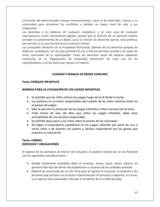 La función del administrador incluye necesariamente, como la de todo líder, educar a su
comunidad para minimizar los conflictos y brindar un mejor nivel de vida a sus
integrantes.
Los derechos y los deberes de cualquier ciudadano, y en este caso de cualquier
copropietario, están íntimamente ligados, puesto que el disfrute de un derecho implica
siempre el cumplimiento de un deber, para no afectar los derechos ajenos. Esta premisa,
tan sencilla, es la que con frecuencia solemos olvidar.
Los principales derechos en la Propiedad Horizontal, además de los derechos propios de
todos los ciudadanos, son los que permiten el uso y disfrute del bien privado y de todas las
áreas comunales de la copropiedad. Tanto los derechos como los deberes podemos
conocerlos en el "Reglamento de Propiedad Horizontal" de cada una de las
copropiedades, y en las leyes que regulan la materia.


                       CUIDADO Y MANEJO DE BIENES COMUNES

Tema: PARQUES INFANTILES

NORMAS PARA LA UTILIZACIÓN DE LOS JUEGOS INFANTILES

      Se prohíbe que los niños utilicen los juegos luego de las 8:30 de la noche.
      Los porteros no se hacen responsables del cuidado de los niños mientras estén en
       el parque de juegos
      Sólo se permite la utilización de los juegos infantiles a niños menores de 10 años.
      Todo menor de seis, (6) años que utilice los juegos infantiles, debe estar
       acompañado de una persona responsable.
      Se prohíbe dejar parar a los niños sobre el asiento de los columpios.
      De llegar a comprobarse vandalismo en los juegos infantiles por parte de uno o
       varios niños o de jóvenes, los padres o adultos responderán por los gastos que
       ocasione su reparación.

Tema: LOBBIES
DERECHOS Y OBLIGACIONES

El ingreso de las personas al interior del conjunto, lo podrán realizar por la vía Peatonal
con las siguientes consideraciones:

      Queda totalmente prohibido dejar al conserje, armas, joyas, llaves, dinero; en
       general todo tipo de bienes de propietarios o usuarios de las unidades privadas.
      Deberá ser anunciada por el cito fono para el ingreso al conjunto: el visitante y las
       personas que prestan sus servicios a Domicilio por el Conserje o vigilante, en turno,
       y su ingreso será autorizado o No por el residente de la unidad privada.



                                                                                         17
 