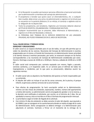    En la Recepción no pueden permanecer personas diferentes al personal autorizado
        por la administración o miembros del consejo de administración.
       El propietario o tenedor que quiera sacar un electrodoméstico, etc. o cualquier
        bien mueble, debe enviar una carta a la administración o registrar en la minuta que
        se encuentra en la portería (bitácora.) Si se rehúsa, el conserje o vigilante está en
        la obligación de no dejarlo Salir.
       Tanto los propietarios, y/o tenedores, Vigilantes y/o Conserjes deberán observar
        ACTITUD DE RESPETO, COLABORACION, Y CORDIALIDAD MUTUOS.
       Cualquier inconveniente que se presente, debe informarse al Administrador, y
        registrar en el libro de Novedades o bitácora.
       EL PERSONAL QUE TRABAJA EN EL SERVICIO DOMESTICO DE LAS UNIDADES
        PRIVADAS, NO PUEDE PERMANECER EN EL AREA DE RECEPCION.


Tema: SALON SOCIAL Y TERRAZA SOCIAL
DERECHOS Y OBLIGACIONES
El salón social es un espacio diseñado para el uso de todos, sin que ello permita que se
violen los derechos de los vecinos. Reuniones del Consejo de Administración ó eventos
programados por el mismo, el Comité de Convivencia y la Administración tienen prioridad
a las demás reservas ó eventos personales, por tanto, se reservará siempre en las fechas
correspondientes a las reuniones de Consejo de Administración establecidas por estos.
Horario: Domingo a Jueves de 10:00 am a 10:00 pm. Viernes y sábado de 10:00 am a 12:00
pm.
El salón social está compuesto por; cocineta equipada con nevera, fogón y pozuelo,
servicios sanitarios, y el respectivo salón. Es un servicio para el disfrute de todos los
Copropietarios y residentes, por lo que para su preservación, debemos asumir las
siguientes normas:

   El salón social solo se alquilará a los Residentes del quienes se harán responsables por
    su contenido.
   El alquiler del salón no incluye el uso de las zonas comunes, de la piscina, el parque
    Infantil, el gimnasio y demás servicios de la zona húmeda.

   Para efectos de programación: Se hará suscripción verbal en la Administración,
    mínimo con dos meses de antelación, expresando, nombre, número del apartamento
    y motivo del evento. La administración será la encargada de aprobar o no la reserva, y
    la decisión será notificada al solicitante, por escrito, en el término de 3 días. De ser
    aprobada la reserva, ésta se inscribe en el libro ó formato de programación mensual.
   La prioridad es según el orden de llegada de la solicitud.
   Con mínimo 15 días de antelación se debe cancelar el valor del alquiler, que equivale a
    (x) SDMLV, que se consignan en la cuenta bancaria donde se realiza el pago de la cuota
    de Administración. Dicha consignación se deberá entregar a la Administración para
    adjuntarla al contrato. Contrato a firmar en el momento de la entrega de la


                                                                                          18
 