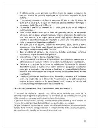    El edificio cuenta con un gimnasio muy bien dotado de equipos y maquinas de
       ejercicio. Servicio de gimnasia dirigida por un coordinador preparado en dicha
       materia.
      El horario del gimnasio es: de lunes a viernes de 05:30 a.m. a las 09:30 am. de
       05:00 p.m. a 09:30 p.m., o según se establezca. Los días sábados y domingos el
       horario será de 08:00 a.m. á 12:00 mm.
      Se prohíbe la entrada de menores de 13 años, para el uso de las máquinas
       multifuncionales.
      Todo usuario deberá velar por el aseo del gimnasio, utilizar los recipientes
       adecuados para la basura y los elementos de limpieza disponibles. Se recomienda
       usar ropa adecuada y en ningún caso se permitirá el ingreso a Residentes sin
       calzado o el atuendo adecuado. Es obligatorio el uso de una Toalla personal para
       evitar el contacto de los equipos con el sudor.
       Dar buen uso a los equipos, colocar las mancuernas, pesas, barras y demás
       implementos en su debido lugar, después de usarlos. Utilice las toallas destinadas
       para limpiar los equipos después de cada uso.
       Está prohibido el consumo de alimentos, bebidas alcohólicas, sustancias
       alucinógenas o cigarrillos dentro del gimnasio.
      Está prohibido el ingreso de mascotas al gimnasio.
      Los practicantes de este deporte, lo harán bajo su responsabilidad y exoneran a la
       administración de cualquier reclamo por accidente sufrido durante su utilización.
      Debido a la poca altura del techo de las instalaciones, los usuarios del gimnasio
       deben tener cuidado al levantar pesas u otros elementos que puedan causar daños
       materiales y personales. Esta práctica se hará bajo la responsabilidad individual
       exoneran a la administración de cualquier reclamo por accidente sufrido durante
       su utilización.
      Cuando el gimnasio sea dado en contrato de manejo, a terceros, este se deberá
       ceñir a lo establecido en el Manual de Procedimientos y no podrá desarrollar
       ninguna actividad diferente a las especificadas en el contrato, de hacerlo será
       causal suficiente para la cancelación de dicho contrato.

DE LA SEGURIDAD INTERNA DE LA COPROPIEDAD PARA EL GIMNASIO:

El personal de vigilancia, conserje, y/o oficios varios tendrán por parte de la
administración el registro de propietarios y/o tenedores de las unidades privadas, para
poder identificar a sus usuarios con derecho al uso del gimnasio.
El personal de vigilancia o conserje estarán atentos para recordar y hacer cumplir los
horarios del uso del gimnasio. Como del buen uso que les den a los equipos.
De igual forma este personal estará atento para dar aviso inmediato a la administración
de todo daño, anomalía o irregularidad en el comportamiento de los usuarios residentes,
para que tomen las medidas pertinentes de acuerdo al caso.




                                                                                      21
 