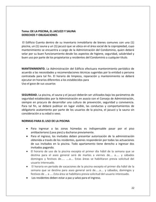 Tema: DE LA PISCINA, EL JACUZZI Y SAUNA
DERECHOS Y OBLIGACIONES

El Edificio Cuenta dentro de su inventario inmobiliario de bienes comunes con una (1)
piscina, un (1) sauna y un (1) jacuzzi que se ubica en el área social de la copropiedad, cuyo
mantenimiento se encuentra a cargo de la Administración del Condominio, quien deberá
velar por su buen funcionamiento desde los aspectos de higiene, seguridad, salubridad y
buen uso por parte de los propietarios y residentes del Condominio a cualquier titulo.


MANTENIMIENTO. La Administración del Edificio efectuara mantenimiento periódico de
acuerdo a las necesidades y recomendaciones técnicas sugeridas por la entidad o persona
contratada para tal fin. El horario de limpieza, reparación y mantenimiento se deberá
ejecutar en horarios diferentes a los establecidos para
Uso el goce de sus usuarios


SEGURIDAD. La piscina, el sauna y el jacuzzi deberán ser utilizados bajo los parámetros de
seguridad establecidos por la Administración en asocio con el Consejo de Administración,
siempre en procura de desarrollar una cultura de prevención, seguridad y convivencia.
Para tal fin, se deberá publicar en lugar visible, las conductas y comportamientos de
obligatorio acatamiento por parte de los usuarios de la piscina, el jacuzzi y la sauna sin
consideración a su edad o sexo.

NORMAS PARA EL USO DE LA PISCINA

      Para ingresar a las zonas húmedas es indispensable pasar por el piso
       antibacteriano (Lava pies) y ducharse previamente.
      Para el ingreso, los invitados deben presentar autorización de la administración
       obtenida a través de los residentes, quienes responderán por todas las actuaciones
       de sus invitados en la piscina. Todo apartamento tiene derecho a ingresar dos
       invitados pagando.
      El horario de uso de la piscina excepto el primer día hábil de la semana que se
       destina para el aseo general será de martes a viernes de…. a….. y sábados
       domingos y festivos de….. ….a…. Estas áreas se habilitaran previa solicitud del
       usuario interesado.
       El horario en periodo de vacaciones de la piscina excepto el primer día hábil de la
       semana que se destina para aseo general será de…..a…. y sábados, domingos y
       festivos de … a …..Esta área se habilitara previa solicitud del usuario interesado.
       Los residentes deben estar a paz y salvo para el ingreso.


                                                                                          22
 