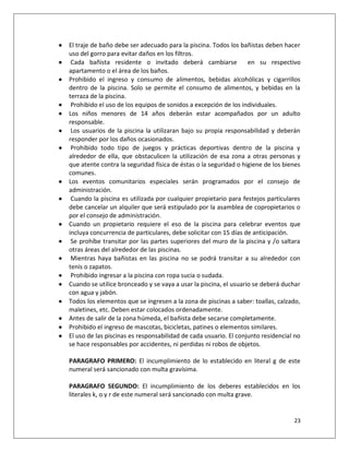    El traje de baño debe ser adecuado para la piscina. Todos los bañistas deben hacer
    uso del gorro para evitar daños en los filtros.
    Cada bañista residente o invitado deberá cambiarse               en su respectivo
    apartamento o el área de los baños.
   Prohibido el ingreso y consumo de alimentos, bebidas alcohólicas y cigarrillos
    dentro de la piscina. Solo se permite el consumo de alimentos, y bebidas en la
    terraza de la piscina.
    Prohibido el uso de los equipos de sonidos a excepción de los individuales.
   Los niños menores de 14 años deberán estar acompañados por un adulto
    responsable.
    Los usuarios de la piscina la utilizaran bajo su propia responsabilidad y deberán
    responder por los daños ocasionados.
    Prohibido todo tipo de juegos y prácticas deportivas dentro de la piscina y
    alrededor de ella, que obstaculicen la utilización de esa zona a otras personas y
    que atente contra la seguridad física de éstas o la seguridad o higiene de los bienes
    comunes.
   Los eventos comunitarios especiales serán programados por el consejo de
    administración.
    Cuando la piscina es utilizada por cualquier propietario para festejos particulares
    debe cancelar un alquiler que será estipulado por la asamblea de copropietarios o
    por el consejo de administración.
   Cuando un propietario requiere el eso de la piscina para celebrar eventos que
    incluya concurrencia de particulares, debe solicitar con 15 días de anticipación.
    Se prohíbe transitar por las partes superiores del muro de la piscina y /o saltara
    otras áreas del alrededor de las piscinas.
    Mientras haya bañistas en las piscina no se podrá transitar a su alrededor con
    tenis o zapatos.
    Prohibido ingresar a la piscina con ropa sucia o sudada.
   Cuando se utilice bronceado y se vaya a usar la piscina, el usuario se deberá duchar
    con agua y jabón.
   Todos los elementos que se ingresen a la zona de piscinas a saber: toallas, calzado,
    maletines, etc. Deben estar colocados ordenadamente.
   Antes de salir de la zona húmeda, el bañista debe secarse completamente.
   Prohibido el ingreso de mascotas, bicicletas, patines o elementos similares.
   El uso de las piscinas es responsabilidad de cada usuario. El conjunto residencial no
    se hace responsables por accidentes, ni perdidas ni robos de objetos.

    PARAGRAFO PRIMERO: El incumplimiento de lo establecido en literal g de este
    numeral será sancionado con multa gravísima.

    PARAGRAFO SEGUNDO: El incumplimiento de los deberes establecidos en los
    literales k, o y r de este numeral será sancionado con multa grave.


                                                                                      23
 