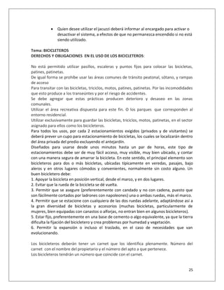    Quien desee utilizar el jacuzzi deberá informar al encargado para activar o
               desactivar el sistema, a efectos de que no permanezca encendido si no está
               siendo utilizado.

Tema: BICICLETEROS
DERECHOS Y OBLIGACIONES EN EL USO DE LOS BICICLETEROS:

No está permitido utilizar pasillos, escaleras y puntos fijos para colocar las bicicletas,
patines, patinetas.
De igual forma se prohíbe usar las áreas comunes de tránsito peatonal, sótano, y rampas
de acceso
Para transitar con las bicicletas, triciclos, motos, patines, patinetas. Por las incomodidades
que esto produce a los transeúntes y por el riesgo de accidentes.
Se debe agregar que estas prácticas producen deterioro y desaseo en las zonas
comunales.
Utilizar el área recreativa dispuesta para este fin. O los parques que corresponden al
entorno residencial.
Utilizar exclusivamente para guardar las bicicletas, triciclos, motos, patinetas, en el sector
asignado para ellos como los bicicleteros.
Para todos los usos, por cada 2 estacionamientos exigidos (privados y de visitantes) se
deberá prever un cupo para estacionamiento de bicicletas, los cuales se localizarán dentro
del área privada del predio excluyendo el antejardín.
Diseñados para usarse desde unos minutos hasta un par de horas, este tipo de
estacionamientos debe ser de muy fácil acceso, muy visible, muy bien ubicado, y contar
con una manera segura de amarrar la bicicleta. En este sentido, el principal elemento son
bicicleteros para dos o más bicicletas, ubicadas típicamente en veredas, pasajes, bajo
aleros y en otros lugares cómodos y convenientes, normalmente sin costo alguno. Un
buen bicicletero debe:
1. Apoyar la bicicleta en posición vertical, desde el marco, y en dos lugares.
2. Evitar que la rueda de la bicicleta se dé vuelta.
3. Permitir que se asegure (preferentemente con candado y no con cadena, puesto que
son fácilmente cortados por ladrones con napoleones) una o ambas ruedas, más el marco.
4. Permitir que se estacione con cualquiera de las dos ruedas adelante, adaptándose así a
la gran diversidad de bicicletas y accesorios (muchas bicicletas, particularmente de
mujeres, bien equipadas con canastos o alforjas, no entran bien en algunos bicicleteros).
5. Estar fijo, preferentemente en una base de cemento o algo equivalente, ya que la tierra
dificulta la fijación del bicicletero y crea problemas por humedad y vegetación.
6. Permitir la expansión o incluso el traslado, en el caso de necesidades que van
evolucionando.

Los bicicleteros deberán tener un carnet que los identifica plenamente. Número del
carnet con el nombre del propietario y el número del apto a que pertenece.
Los bicicleteros tendrán un número que coincide con el carnet.


                                                                                           25
 