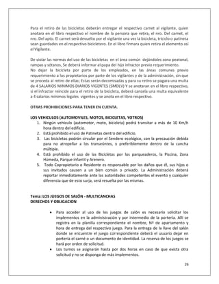 Para el retiro de las bicicletas deberán entregar el respectivo carnet al vigilante, quien
anotara en el libro respectivo el nombre de la persona que retira, el nro. Del carnet, el
nro. Del apto. El carnet será devuelto por el vigilante una vez la bicicleta, triciclo o patineta
sean guardados en el respectivo bicicletero. En el libro firmara quien retira el elemento así
el Vigilante.

De violar las normas del uso de las bicicletas en el área común dejándoles zona peatonal,
rampas y sótanos, Se deberá informar al papa del hijo infractor previo requerimiento.
No dejar la bicicleta por parte de los empleados, en las áreas comunes previo
requerimiento a los propietarios por parte de los vigilantes y de la administración, sin que
se proceda al retiro de ellas; Estas serán decomisadas y para su retiro se pagara una multa
de 4 SALARIOS MINIMOS DIARIOS VIGENTES (SMDLV) Y se anotaran en el libro respectivo,
si el infractor reincide para el retiro de la bicicleta, deberá cancela una multa equivalente
a 4 salarios mínimos legales vigentes y se anota en el libro respectivo.

OTRAS PROHIBICIONES PARA TENER EN CUENTA.

LOS VEHICULOS (AUTOMOVILES, MOTOS, BICICLETAS, YOTROS)
   1. Ningún vehículo (automotor, moto, bicicleta) podrá transitar a más de 10 Km/h
      hora dentro del edificio.
   2. Está prohibido el uso de Patinetas dentro del edificio.
   3. Las bicicletas podrán circular por el Sendero ecológico, con la precaución debida
      para no atropellar a los transeúntes, y preferiblemente dentro de la cancha
      múltiple.
   4. Está prohibido el uso de las Bicicletas por los parqueaderos, la Piscina, Zona
      Húmeda, Parque infantil y Arenero.
   5. Todo Copropietario o Residente es responsable por los daños que él, sus hijos o
      sus invitados causen a un bien común o privado. La Administración deberá
      reportar inmediatamente ante las autoridades competentes el evento y cualquier
      diferencia que de esto surja, será resuelta por las mismas.


Tema: LOS JUEGOS DE SALÓN - MULTICANCHAS
DERECHOS Y OBLIGACION

              Para acceder al uso de los juegos de salón es necesario solicitar los
               implementos en la administración y por intermedio de la portería. Allí se
               registra en la planilla correspondiente el nombre, Nº de apartamento y
               hora de entrega del respectivo juego. Para la entrega de la llave del salón
               donde se encuentre el juego correspondiente deberá el usuario dejar en
               portería el carné o un documento de identidad. La reserva de los juegos se
               hará por orden de solicitud.
              Los turnos se asignarán hasta por dos horas en caso de que exista otra
               solicitud y no se disponga de más implementos.

                                                                                              26
 