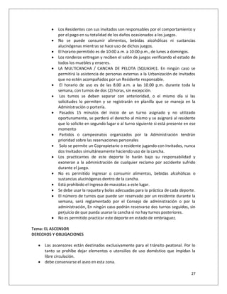    Los Residentes con sus Invitados son responsables por el comportamiento y
             por el pago en su totalidad de los daños ocasionados a los juegos.
            No se puede consumir alimentos, bebidas alcohólicas ni sustancias
             alucinógenas mientras se hace uso de dichos juegos.
            El horario permitido es de 10:00 a.m. a 10:00 p.m., de lunes a domingos.
            Los ronderos entregan y reciben el salón de juegos verificando el estado de
             todos los muebles y enseres.
            LA MULTICANCHA / CANCHA DE PELOTA (SQUASH)1. En ningún caso se
             permitirá la asistencia de personas externas a la Urbanización de Invitados
             que no estén acompañados por un Residente responsable.
             El horario de uso es de las 8.00 a.m. a las 10.00 p.m. durante toda la
             semana, con turnos de dos (2) horas, sin excepción.
             Los tumos se deben separar con anterioridad, o el mismo día si las
             solicitudes lo permiten y se registrarán en planilla que se maneja en la
             Administración o portería.
             Pasados 15 minutos del inicio de un turno asignado y no utilizado
             oportunamente, se perderá el derecho al mismo y se asignará al residente
             que lo solicite en segundo lugar o al turno siguiente si está presente en ese
             momento
             Partidos o campeonatos organizados por la Administración tendrán
             prioridad sobre las reservaciones personales
             Solo se permite un Copropietario o residente jugando con Invitados, nunca
             dos Invitados simultáneamente haciendo uso de la cancha.
            Los practicantes de este deporte lo harán bajo su responsabilidad y
             exoneran a la administración de cualquier reclamo por accidente sufrido
             durante el juego.
            No es permitido ingresar o consumir alimentos, bebidas alcohólicas o
             sustancias alucinógenas dentro de la cancha.
            Está prohibido el ingreso de mascotas a este lugar.
            Se debe usar la raqueta y bolas adecuadas para la práctica de cada deporte.
            El número de turnos que puede ser reservado por un residente durante la
             semana, será reglamentado por el Consejo de administración o por la
             administración, En ningún caso podrán reservarse dos turnos seguidos, sin
             perjuicio de que pueda usarse la cancha si no hay turnos posteriores.
            No es permitido practicar este deporte en estado de embriaguez.

Tema: EL ASCENSOR
DERECHOS Y OBLIGACIONES

     Los ascensores están destinados exclusivamente para el tránsito peatonal. Por lo
      tanto se prohíbe dejar elementos o utensilios de uso doméstico que impidan la
      libre circulación.
     debe conservarse el aseo en esta zona.

                                                                                       27
 