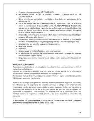    Respetar a los copropietarios NO FUMADORES.
      No colocar avisos, afiches o carteles. EXCEPTO COMUNICADOS DE LA
       ADMINISTRACION.
      No se permite que contratistas y vendedores deambulen sin autorización de la
       Administración.
      Art.24. ley 746 de 2002 art. 108B CON RESPECTO A LAS MASCOTAS. Las mascotas
       deben ir acompañadas de sus dueños. (ADULTOS RESPONSABLES.), debidamente
       sujetos con la trabilla, bozal y permiso de conformidad con lo establecido arriba
       citada. los dueños responderán si estas Llegasen a ser sus necesidades fisiológicas
       en esta zona de desplazamiento.
      No se debe permitir que las mascotas suban al ascensor mientras sea utilizado por
       personas diferentes a los dueños.
      Las personas tienen prioridad sobre las mascotas sobre el ascensor, y ellas podrán
       decidir si comparten el espacio ya sea por seguridad, y salubridad. (alergias, etc.)
      No se permite que los niños jueguen en los ascensores.
      No arrojar basuras.
      No fumar.
      No sobrepasar el límite señalado de peso en el ascensor.
      La administración suministrara los protectores para cubrir y proteger las paredes
       del ascensor en caso de trasteo.
      Ninguna persona con su mascota puede obligar a otra a compartir el espacio del
       ascensor.

MANUAL DE CONVIVENCIA
Nuestra comunidad debe de ser educada no importa el estrato socio económico ni el nivel
cultural de sus habitantes.
Siempre encontraremos personas que por falta de cultura, educación o información
incumplan las normas y reglamentos dentro de una copropiedad.
Por eso este manual de convivencia quiere educar, informar y lograr un cambio a nuestros
hábitos para una mejor convivencia.

Además de las obligaciones generales incluidas en el reglamento de propiedad horizontal;
se establece que el propietario de unidades privadas se obliga a ser solidariamente
responsable con las personas a quien cede su uso a cualquier titulo , por sus actos y
omisiones por violación de la ley o de este manual ya que sus normas obligan no
solamente al propietario , sino también a las personas que son el conviven o que a su
nombre ocupen la respectiva unidad privada , así sean residentes o visitantes del
conjunto.

LOS BIENES DE USO COMUN DEBEN SER UTILIZADOS SEGUN SU NATURALEZA Y DESTINO
ORDINARIO CON EL CUIDADO Y DECORO NECESARIO.




                                                                                        28
 