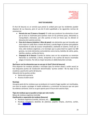 GRUPO No. 4
                                                                                        ELSA ACUÑA
                                                                                   INGRID ROMERO
                                                                                      LAURA PARRA
                                                                                ELIZABETH BUELVAS
                                                                             ELVIRA B. DE RESTREPO



                                    SHUT DE BASURAS

El shut de basuras es un servicio que presta la unidad para que los residentes puedan
disponer de sus basuras, pero el uso de él está supeditado a las siguientes normas de
convivencia:
      Horario de uso (7.ooam a 8.oopm): El ruido que producen los elementos al caer
         por el shut es incómodo para quiénes viven en los primeros pisos, afectando su
         tranquilidad y bienestar, por ello usemos el shut en horas que no afecten el
         descanso de nuestros vecinos.
      Peso de la basura (máximo 1 libra de peso): Los elementos que son lanzados por
         shut viajan en caída libre a través del ducto, cuando llegan al primer piso golpean
         fuertemente el codo de acceso rompiéndolo y dañando el sistema. Envíe por el
         shut, sólo residuos orgánicos y no reciclajes que su peso total no supere los 500
         gramos, no envíe elementos contundentes como tarros, botellas de vidrio, palos,
         ladrillos, piedras, varillas de hierro.
      Empaque de la basura: Cuando las bolsas caen en los recipientes se revientan
         liberando su contenido y olores, atrayendo a los cuartos de basura incomodas
         plagas é insectos. Por ello es mejor lanzarlas en doble bolsa bien cerrada.
     
Qué hacer con los elementos que no van por el shut? (shut de basuras)
Para disponer los residuos pesados o reciclajes (que no emitan olores y estén secos) se
han dispuesto puntos de recolección denominados “puntos verdes”. No los deje en las
escaleras y puerta de cuarto de basuras.
Ubicación de los puntos verdes:
     Detrás de la portería
     Acceso al salón social

Reciclaje
Una gran parte de los residuos que se producen en nuestro hogar pueden ser reutilizados,
con esto se ayuda a proteger el medio ambiente y a minimizar las basuras que van para
los rellenos sanitarios. Este es un gran aporte para el futuro de nuestros hijos.

Tipos de residuos que se pueden arrojar por este medio:
Bolsas de residuos orgánicos (comida)
Clasificación o separación de residuos (basuras)
     Residuos orgánicos (comida, cáscaras, etc…. (color verde)
     Residuos inorgánicos (botellas de plásticos, papeles limpios, aluminio, cartón,
        etc….. (color azul).


                                                                                              29
 