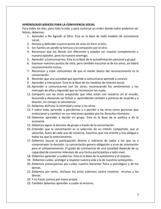 APRENDIZAJES BÁSICOS PARA LA CONVIVENCIA SOCIAL
Para todos los días, para toda la vida, y para construir un orden donde todos podamos ser
felices, debemos:
     1. Aprender a No Agredir al Otro. Esta es la Base de todo modelo de convivencia
         social.
     2. Discutir y defender nuestro punto de vista sin herir al otro.
     3. Ser fuertes sin perder la ternura y la compasión por el otro.
     4. Reconocer que los demás son diferentes y pueden ser nuestro complemento o
         nuestro opositor, pero no nuestro enemigo.
     5. Aprender a Comunicarnos. Esta es la Base de la autoafirmación personal y grupal.
     6. Expresar nuestros puntos de vista, pero también escuchar el de los otros, así habrá
         reconocimiento mutuo.
     7. Reconocer y estar conscientes de que el medio básico del reconocimiento es la
         conversación.
     8. Recordar que una sociedad que aprende a comunicarse aprende a convivir.
     9. Aprender a interactuar. Esta es la Base de los modelos de relación social.
     10. Aprender a comunicarnos con los otros, reconociendo los sentimientos y los
         mensajes de ellos y logrando que se reconozcan los suyos.
     11. Compartir con los otros aceptando que ellos están con nosotros en el mundo,
         buscando y deseando ser felices y aprendiendo también a ponerse de acuerdo y a
         disentir, sin romper la convivencia.
     12. Debemos disfrutar la intimidad y amar a los otros.
     13. Y sobre todo, aprender a percibirnos y a percibir a los otros como personas que
         evolucionan y cambian en sus relaciones guiados por los Derechos Humanos.
     14. Debemos aprender a decidir en grupo. Esta es la Base de la política y de la
         economía
     15. Debemos lograr la decisión de grupo a través de la concertación.
     16. Entender que la concertación es la selección de un interés compartido, que al
         ubicarlos, fuera de cada uno de nosotros, hacemos que nos oriente y nos obligue a
         todos los que lo seleccionamos.
     17. Debemos buscar la participación directa o indirecta de todos a los que va a
         comprometer la decisión. La concertación genera obligación y sirve de orientación
         para el comportamiento. El grado de convivencia de una sociedad depende de su
         capacidad de concertar intereses de una forma participativa a todo nivel.
     18. Debemos aprender a cuidarnos. Esta es la Base de la autoestima y el respeto.
     19. Debemos cuidar, proteger y respetar nuestra vida y la de nuestros semejantes.
     20. Debemos preocuparnos por cuidar nuestro bienestar físico y psicológico y de los
         demás.
     21. Debemos por tanto, rechazar los actos violentos contra nosotros mismos y los
         demás.
     22. Y no hacer justicia por mano propia.
     23. También debemos aprender a cuidar el entorno.


                                                                                         3
 