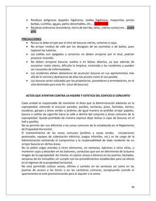    Residuos peligrosos (papeles higiénicos, toallas higiénicas, maquinitas presto
       barbas, cuchillas, agujas, paños desechables, etc…. (color rojo).
      Residuos ordinarios (escombros, tierra de barrido, latas,, vidrios cortos) etc….(color
       gris)

PRECAUCIONES
    Nunca se debe arrojar por el shut de basuras vidrios, cartones o cajas.
    No arrojar residuo de café por los desagües de las cocinetas o de baños, pues
     taponan las tuberías.
    Las colillas aun apagadas y ceniceros no deben arrojarse por el shut, podrían
     provocar incendio.
    No deben arrojarse basuras sueltas o en bolsas abiertas, ya que además de
     ocasionar malos olores, dificulta la limpieza, incómoda a los residentes y pueden
     ser causantes de enfermedades.
    Los residentes deben abstenerse de acumular basuras en sus apartamentos más
     allá de lo normal y deshacerse de ellas tan pronto como le sea posible.
    Las basuras serán colocadas por los propietarios, poseedores o arrendatarios, en el
     sitio destinado para este fin. (shut de basuras)


   ACTOS QUE ATENTAN CONTRA LA HIGIENE Y ESTETICA DEL EDIFICIO O CONJUNTO

Cada unidad es responsable de mantener el Aseo que la Administración adelante en la
copropiedad, evitando el ensuciar paredes, pasillos, ventanas, pisos, fachadas, techos,
escaleras, garajes y áreas verdes o jardines; de igual manera se prohíbe arrojar papeles,
basura o colillas de cigarrillo hacia la calle o dentro del conjunto y áreas comunes de la
copropiedad. Queda prohibido de manera expresa dejar bolsas o cajas de basuras en el
hall o pasillos.
No se permite dar uso diferente a las zonas comunes de lo establecido en el Reglamento
de Propiedad Horizontal.
El mantenimiento de las zonas comunes (jardines y zonas verdes, circulaciones
peatonales, equipos de subestación eléctrica, juegos infantiles, etc.) es de cargo de la
Administración existiendo el compromiso y la responsabilidad de todo residente de no
arrojar basuras en dichas áreas.
No se podrá colgar prendas ú otros elementos, en ventanas, balcones ú otros sitios, o
mantener cajas y desorden en los balcones, conductas que van en detrimento de la buena
imagen de la copropiedad. Así mismo, el colocar avisos o letreros en las puertas, fachadas,
ventanas de los inmuebles sin cumplir con los procedimientos establecidos para tal efecto
en el régimen de la propiedad horizontal.
No está permitido colocar avisos, afiches o carteles en las ventanas así como en las
puertas de acceso a las torres o en las carteleras comunes, exceptuando cuando el
apartamento se esté promocionando para el alquiler o la venta.



                                                                                          30
 