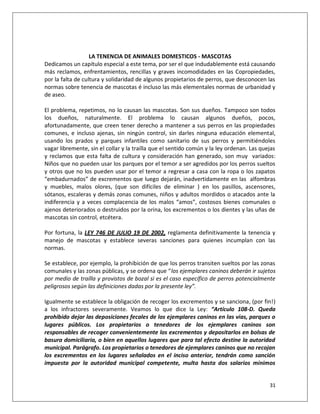 LA TENENCIA DE ANIMALES DOMESTICOS - MASCOTAS
Dedicamos un capítulo especial a este tema, por ser el que indudablemente está causando
más reclamos, enfrentamientos, rencillas y graves incomodidades en las Copropiedades,
por la falta de cultura y solidaridad de algunos propietarios de perros, que desconocen las
normas sobre tenencia de mascotas é incluso las más elementales normas de urbanidad y
de aseo.

El problema, repetimos, no lo causan las mascotas. Son sus dueños. Tampoco son todos
los dueños, naturalmente. El problema lo causan algunos dueños, pocos,
afortunadamente, que creen tener derecho a mantener a sus perros en las propiedades
comunes, e incluso ajenas, sin ningún control, sin darles ninguna educación elemental,
usando los prados y parques infantiles como sanitario de sus perros y permitiéndoles
vagar libremente, sin el collar y la traílla que el sentido común y la ley ordenan. Las quejas
y reclamos que esta falta de cultura y consideración han generado, son muy variados:
Niños que no pueden usar los parques por el temor a ser agredidos por los perros sueltos
y otros que no los pueden usar por el temor a regresar a casa con la ropa o los zapatos
“embadurnados” de excrementos que luego dejarán, inadvertidamente en las alfombras
y muebles, malos olores, (que son difíciles de eliminar ) en los pasillos, ascensores,
sótanos, escaleras y demás zonas comunes, niños y adultos mordidos o atacados ante la
indiferencia y a veces complacencia de los malos “amos”, costosos bienes comunales o
ajenos deteriorados o destruidos por la orina, los excrementos o los dientes y las uñas de
mascotas sin control, etcétera.

Por fortuna, la LEY 746 DE JULIO 19 DE 2002, reglamenta definitivamente la tenencia y
manejo de mascotas y establece severas sanciones para quienes incumplan con las
normas.

Se establece, por ejemplo, la prohibición de que los perros transiten sueltos por las zonas
comunales y las zonas públicas, y se ordena que “los ejemplares caninos deberán ir sujetos
por medio de traílla y provistos de bozal si es el caso específico de perros potencialmente
peligrosos según las definiciones dadas por la presente ley”.

Igualmente se establece la obligación de recoger los excrementos y se sanciona, (por fin!)
a los infractores severamente. Veamos lo que dice la Ley: “Artículo 108-D. Queda
prohibido dejar las deposiciones fecales de los ejemplares caninos en las vías, parques o
lugares públicos. Los propietarios o tenedores de los ejemplares caninos son
responsables de recoger convenientemente los excrementos y depositarlos en bolsas de
basura domiciliaria, o bien en aquellos lugares que para tal efecto destine la autoridad
municipal. Parágrafo. Los propietarios o tenedores de ejemplares caninos que no recojan
los excrementos en los lugares señalados en el inciso anterior, tendrán como sanción
impuesta por la autoridad municipal competente, multa hasta dos salarios mínimos


                                                                                           31
 