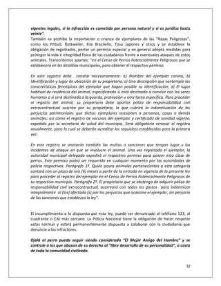vigentes legales, si la infracción es cometida por persona natural y si es jurídica hasta
veinte”.
También se prohíbe la importación o crianza de ejemplares de las “Razas Peligrosas”,
como los Pitbull, Rottweiler, Fila Brazileño, Tosa Japones y otros y se establece la
obligación de registrados, portar un permiso especial y en general adopta medidas para
proteger la vida é integridad física de los ciudadanos frente a eventuales ataques de estos
animales. Transcribimos apartes: “en el Censo de Perros Potencialmente Peligrosos que se
establecerá en las alcaldías municipales, para obtener el respectivo permiso.

En este registro debe constar necesariamente: a) Nombre del ejemplar canino; b)
Identificación y lugar de ubicación de su propietario; c) Una descripción que contemple las
características fenotípicas del ejemplar que hagan posible su identificación; d) El lugar
habitual de residencia del animal, especificando si está destinado a convivir con los seres
humanos o si será destinado a la guarda, protección u otra tarea específica. Para proceder
al registro del animal, su propietario debe aportar póliza de responsabilidad civil
extracontractual suscrita por su propietario, la que cubrirá la indemnización de los
perjuicios patrimoniales que dichos ejemplares ocasionen a personas, cosas o demás
animales; así como el registro de vacunas del ejemplar y certificado de sanidad vigente,
expedido por la secretaria de salud del municipio. Será obligatorio renovar el registro
anualmente, para lo cual se deberán acreditar los requisitos establecidos para la primera
vez.

En este registro se anotarán también las multas o sanciones que tengan lugar y los
incidentes de ataque en que se involucre el animal. Una vez registrado el ejemplar, la
autoridad municipal delegada expedirá el respectivo permiso para poseer esta clase de
perros. Este permiso podrá ser requerido en cualquier momento por las autoridades de
policía respectivas. Parágrafo 1º. Quién posea animales pertenecientes a esta categoría
contará con un plazo de seis (6) meses a partir de la entrada en vigencia de la presente ley
para proceder al registro del ejemplar en el Censo de Perros Potencialmente Peligrosos de
su respectivo municipio. Parágrafo 2º. El propietario que se abstenga de adquirir póliza de
responsabilidad civil extracontractual, acarreará con todos los gastos para indemnizar
integralmente al (los) afectado (s) por los perjuicios que ocasione el ejemplar, sin perjuicio
de las sanciones que establezca la ley”.


El incumplimiento a lo dispuesto por esta ley, puede ser denunciado al teléfono 123, al
cuadrante o CAI más cercano. La Policía Nacional tiene la obligación de hacer respetar
estas normas y estará permanentemente dispuesta a colaborar con la ciudadanía que
denuncie a los infractores.

Ojalá el perro pueda seguir siendo considerado “El Mejor Amigo del Hombre” y se
controle a los que abusan de su derecho al “libre desarrollo de su personalidad”, a costa
de toda la comunidad civilizada.


                                                                                           32
 