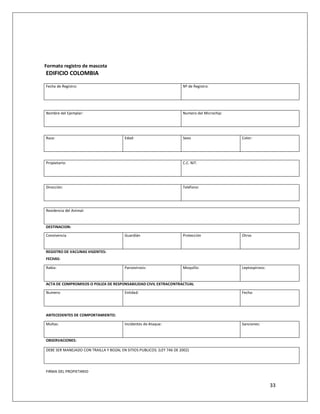 Formato registro de mascota
EDIFICIO COLOMBIA

Fecha de Registro:                                                     Nº de Registro:




Nombre del Ejemplar:                                                   Numero del Microchip:




Raza:                                    Edad:                         Sexo                    Color:




Propietario:                                                           C.C. NIT.




Dirección:                                                             Teléfono:




Residencia del Animal:


DESTINACION:

Convivencia                              Guardián                      Protección              Otros


REGISTRO DE VACUNAS VIGENTES:
FECHAS:

Rabia:                                   Parvovirosis:                 Moquillo:               Leptospirosis:


ACTA DE COMPROMISOS O POLIZA DE RESPONSABILIDAD CIVIL EXTRACONTRACTUAL

Numero:                                  Entidad:                                              Fecha:




ANTECEDENTES DE COMPORTAMIENTO:

Multas:                                  Incidentes de Ataque:                                 Sanciones:


OBSERVACIONES:

DEBE SER MANEJADO CON TRAILLA Y BOZAL EN SITIOS PUBLICOS. (LEY 746 DE 2002)




FIRMA DEL PROPIETARIO


                                                                                                                33
 