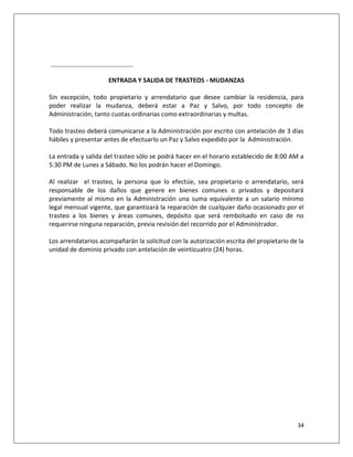 ____________________________________


                         ENTRADA Y SALIDA DE TRASTEOS - MUDANZAS

Sin excepción, todo propietario y arrendatario que desee cambiar la residencia, para
poder realizar la mudanza, deberá estar a Paz y Salvo, por todo concepto de
Administración, tanto cuotas ordinarias como extraordinarias y multas.

Todo trasteo deberá comunicarse a la Administración por escrito con antelación de 3 días
hábiles y presentar antes de efectuarlo un Paz y Salvo expedido por la Administración.

La entrada y salida del trasteo sólo se podrá hacer en el horario establecido de 8:00 AM a
5:30 PM de Lunes a Sábado. No los podrán hacer el Domingo.

Al realizar el trasteo, la persona que lo efectúe, sea propietario o arrendatario, será
responsable de los daños que genere en bienes comunes o privados y depositará
previamente al mismo en la Administración una suma equivalente a un salario mínimo
legal mensual vigente, que garantizará la reparación de cualquier daño ocasionado por el
trasteo a los bienes y áreas comunes, depósito que será rembolsado en caso de no
requerirse ninguna reparación, previa revisión del recorrido por el Administrador.

Los arrendatarios acompañarán la solicitud con la autorización escrita del propietario de la
unidad de dominio privado con antelación de veinticuatro (24) horas.




                                                                                         34
 
