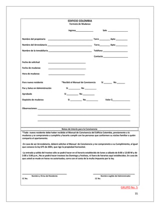 EDIFICIO COLOMBIA
                                                Formato de Mudanza

                                               Ingresa_______________              Sale _________________


Nombre del propietario    ______________________________________ Torre _________ Apto __________

Nombre del Arrendatario ______________________________________ Torre_________ Apto __________

Nombre de la Inmobiliaria _____________________________________ Teléfono _____________________

                                                                          Contacto _____________________

Fecha de solicitud        ________________________________

Fecha de mudanza           ________________________________

Hora de mudanza            _______________________________


Para nuevo residente                    *Recibió el Manual de Convivencia        Sí _______ No _______

Paz y Salvo en Administración                Sí __________ No __________

Aprobado                                   Sí __________ No __________

Depósito de mudanza                            Sí __________ No __________            Valor $_______________


Observaciones: _______________________________________________________________________________

               _______________________________________________________________________________

               _______________________________________________________________________________


                                     Notas de interés para la Convivencia
*Todo nuevo residente debe haber recibido el Manual de Convivencia del Edificio Colombia, previamente a la
mudanza y se compromete a cumplirlo y hacerlo cumplir con las personas que conformen su núcleo familiar o quién
comparta el apartamento.

-En caso de ser Arrendatario, deberá solicitar el Manual de Convivencia y me comprometo a su Cumplimiento, al igual
que conozco la ley 675 de 2001, que rige la propiedad horizontal.

-La entrada y salida del trasteo sólo se podrá hacer en el horario establecido de lunes a sábado de 8:00 a 12:00 M y de
2:00 a 5:00 p.m.; No se podrá hacer trasteos los Domingo y Festivos, ni fuera de horarios aquí establecidos. En caso de
que usted se mude en horas no autorizadas, corre con el costo de la multa impuesta por la ley.




_______________________________                                          _____________________________
         Nombre y firma del Residente                                            Nombre Legible del Administrador
CC No.                                                                     CC No.



                                                                                                      GRUPO No. 5
                                                                                                                    35
 
